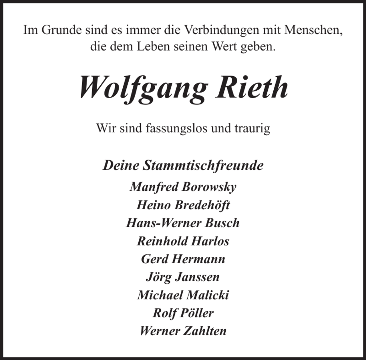<p>Im Grunde sind es immer die Verbindungen mit Menschen,<br />die dem Leben seinen Wert geben.</p><p>Wolfgang Rieth<br />Wir sind fassungslos und traurig</p><p>Deine Stammtischfreunde<br />Manfred Borowsky<br />Heino Bredehöft<br />Hans-Werner Busch<br />Reinhold Harlos<br />Gerd Hermann<br />Jörg Janssen<br />Michael Malicki<br />Rolf Pöller<br />Werner Zahlten</p>