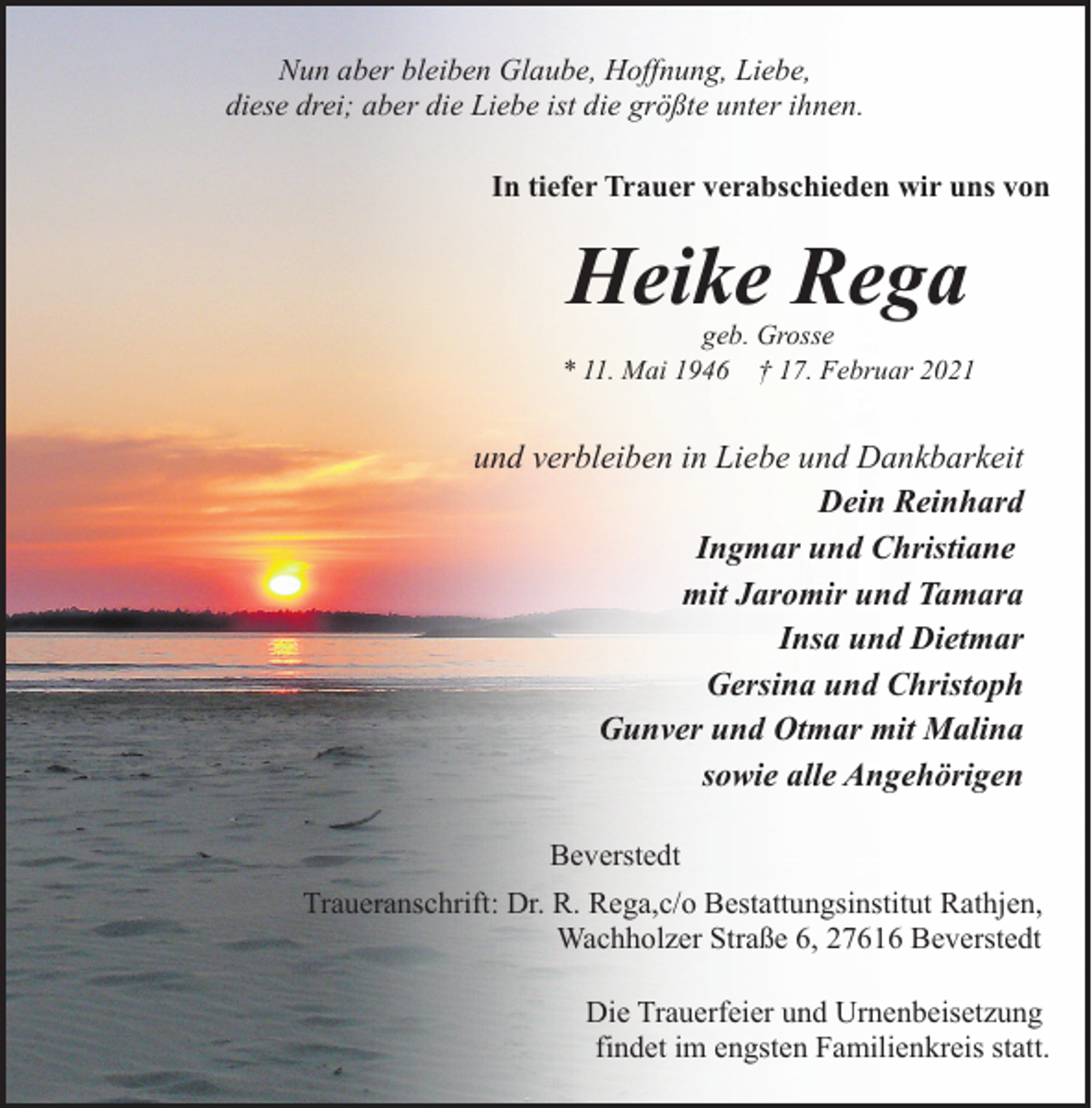 <p>Nun aber bleiben Glaube, Hoffnung, Liebe,<br />diese drei; aber die Liebe ist die größte unter ihnen.<br />In tiefer Trauer verabschieden wir uns von</p><p>Heike Rega</p><p>geb. Grosse<br />* 11. Mai 1946 † 17. Februar 2021</p><p>und verbleiben in Liebe und Dankbarkeit<br />Dein Reinhard<br />Ingmar und Christiane<br />mit Jaromir und Tamara<br />Insa und Dietmar<br />Gersina und Christoph<br />Gunver und Otmar mit Malina<br />sowie alle Angehörigen<br />Beverstedt<br />Traueranschrift: Dr. R. Rega,c/o Bestattungsinstitut Rathjen,<br />Wachholzer Straße 6, 27616 Beverstedt<br />Die Trauerfeier und Urnenbeisetzung<br />findet im engsten Familienkreis statt.</p>