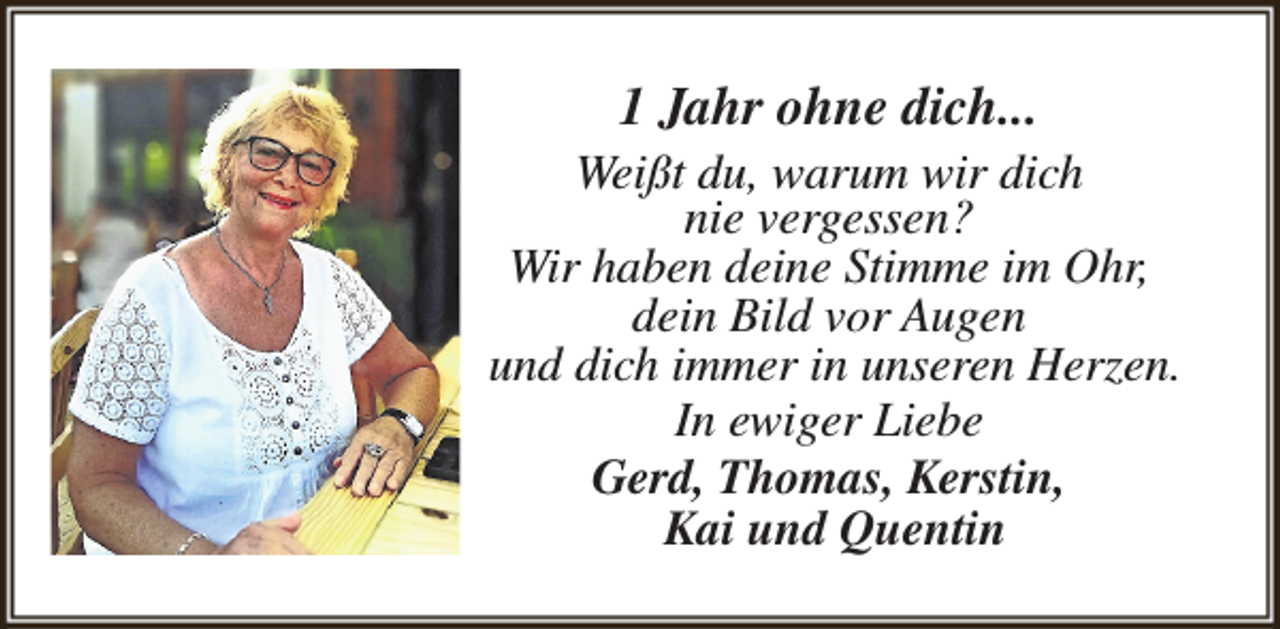 <p>1 Jahr ohne dich...</p><p>Weißt du, warum wir dich<br />nie vergessen?<br />Wir haben deine Stimme im Ohr,<br />dein Bild vor Augen<br />und dich immer in unseren Herzen.<br />In ewiger Liebe<br />Gerd, Thomas, Kerstin,<br />Kai und Quentin</p>
