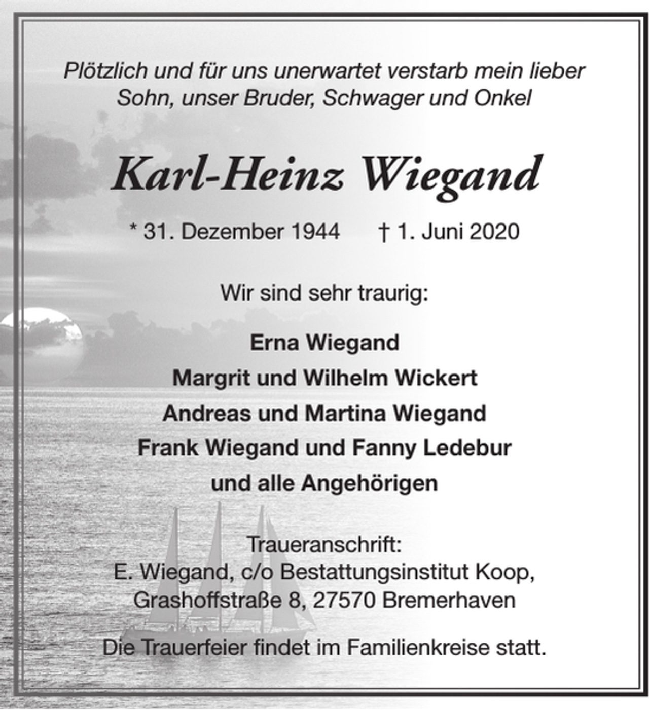 <p>Plötzlich und für uns unerwartet verstarb mein lieber<br />Sohn, unser Bruder, Schwager und Onkel</p><p>Karl-Heinz Wiegand<br />* 31. Dezember 1944</p><p>† 1. Juni 2020</p><p>Wir sind sehr traurig:<br />Erna Wiegand<br />Margrit und Wilhelm Wickert<br />Andreas und Martina Wiegand<br />Frank Wiegand und Fanny Ledebur<br />und alle Angehörigen<br />Traueranschrift:<br />E. Wiegand, c/o Bestattungsinstitut Koop,<br />Grashoffstraße 8, 27570 Bremerhaven<br />Die Trauerfeier findet im Familienkreise statt.</p>