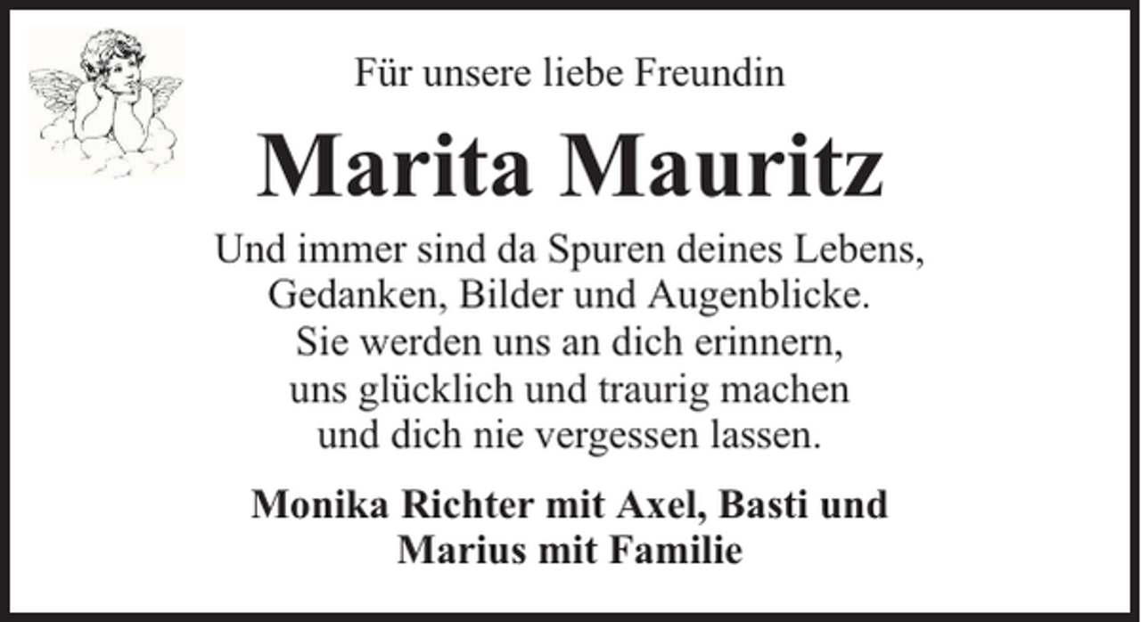 <p>Für unsere liebe Freundin</p><p>Marita Mauritz</p><p>Und immer sind da Spuren deines Lebens,<br />Gedanken, Bilder und Augenblicke.<br />Sie werden uns an dich erinnern,<br />uns glücklich und traurig machen<br />und dich nie vergessen lassen.<br />Monika Richter mit Axel, Basti und<br />Marius mit Familie</p>