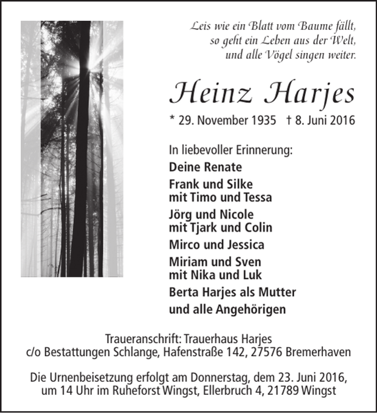 <p>Leis wie ein Blatt vom Baume fällt,<br />so geht ein Leben aus der Welt,<br />und alle Vögel singen weiter.</p><p>Heinz Harjes</p><p>* 29. November 1935 † 8. Juni 2016<br />In liebevoller Erinnerung:<br />Deine Renate<br />Frank und Silke<br />mit Timo und Tessa<br />Jörg und Nicole<br />mit Tjark und Colin<br />Mirco und Jessica<br />Miriam und Sven<br />mit Nika und Luk<br />Berta Harjes als Mutter<br />und alle Angehörigen<br />Traueranschrift: Trauerhaus Harjes<br />c/o Bestattungen Schlange, Hafenstraße 142, 27576 Bremerhaven<br />Die Urnenbeisetzung erfolgt am Donnerstag, dem 23. Juni 2016,<br />um 14 Uhr im Ruheforst Wingst, Ellerbruch 4, 21789 Wingst</p>
