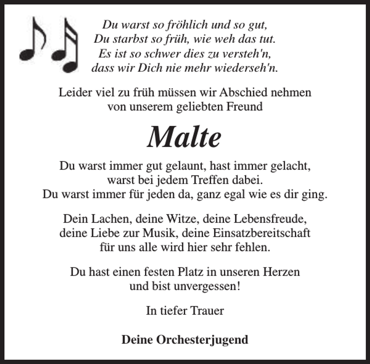 <p>Du warst so fröhlich und so gut,<br />Du starbst so früh, wie weh das tut.<br />Es ist so schwer dies zu versteh'n,<br />dass wir Dich nie mehr wiederseh'n.<br />Leider viel zu früh müssen wir Abschied nehmen<br />von unserem geliebten Freund</p><p>Malte</p><p>Du warst immer gut gelaunt, hast immer gelacht,<br />warst bei jedem Treffen dabei.<br />Du warst immer für jeden da, ganz egal wie es dir ging.<br />Dein Lachen, deine Witze, deine Lebensfreude,<br />deine Liebe zur Musik, deine Einsatzbereitschaft<br />für uns alle wird hier sehr fehlen.<br />Du hast einen festen Platz in unseren Herzen<br />und bist unvergessen!<br />In tiefer Trauer<br />Deine Orchesterjugend</p>