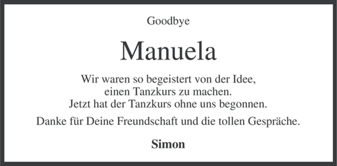 <p>Goodbye</p>
<p>Manuela<br />Wir waren so begeistert von der Idee,<br />einen Tanzkurs zu machen.<br />Jetzt hat der Tanzkurs ohne uns begonnen.<br />Danke für Deine Freundschaft und die tollen Gespräche.</p>
<p>Simon</p>