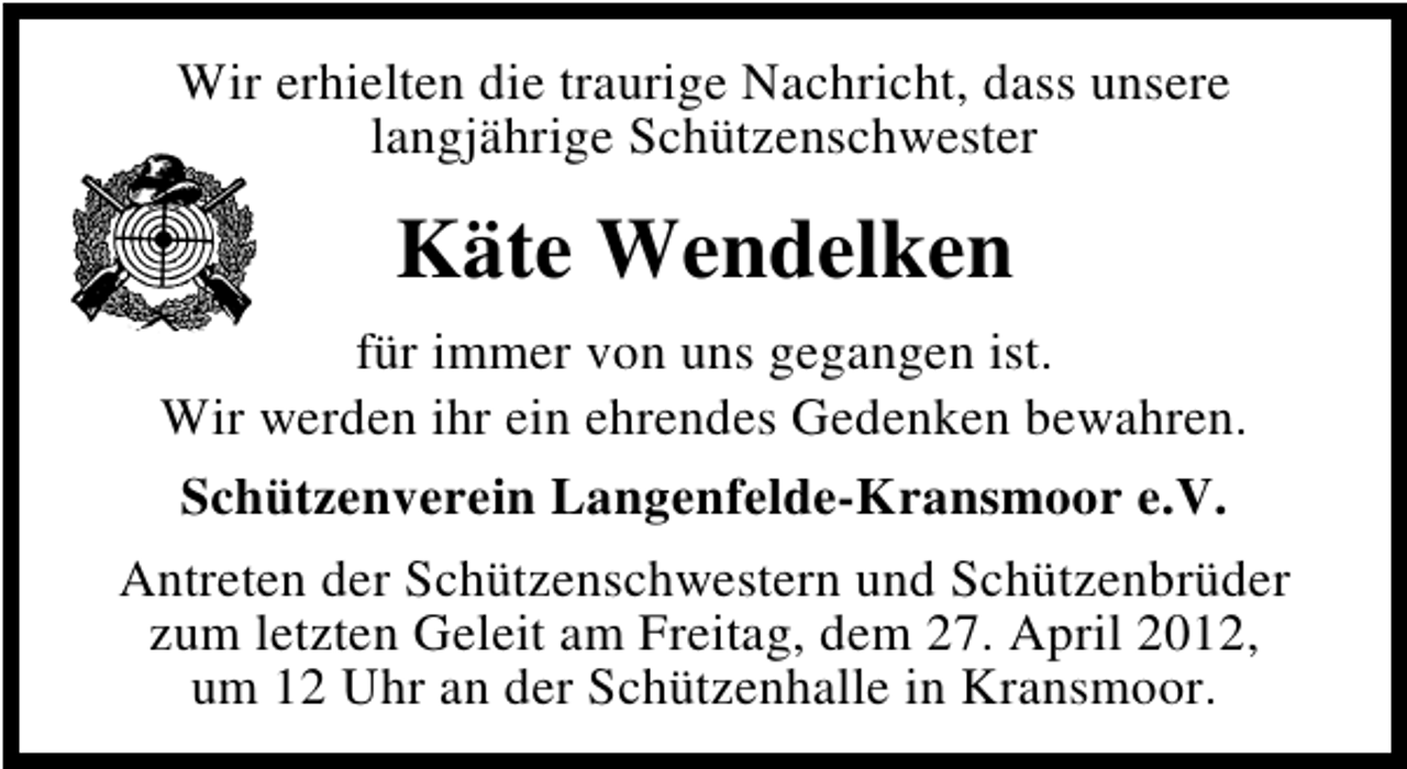 <p>Wir erhielten die traurige Nachricht, dass unsere<br />langjährige Schützenschwester</p><p>Käte Wendelken<br />für immer von uns gegangen ist.<br />Wir werden ihr ein ehrendes Gedenken bewahren.<br />Schützenverein Langenfelde-Kransmoor e.V.<br />Antreten der Schützenschwestern und Schützenbrüder<br />zum letzten Geleit am Freitag, dem 27. April 2012,<br />um 12 Uhr an der Schützenhalle in Kransmoor.</p>