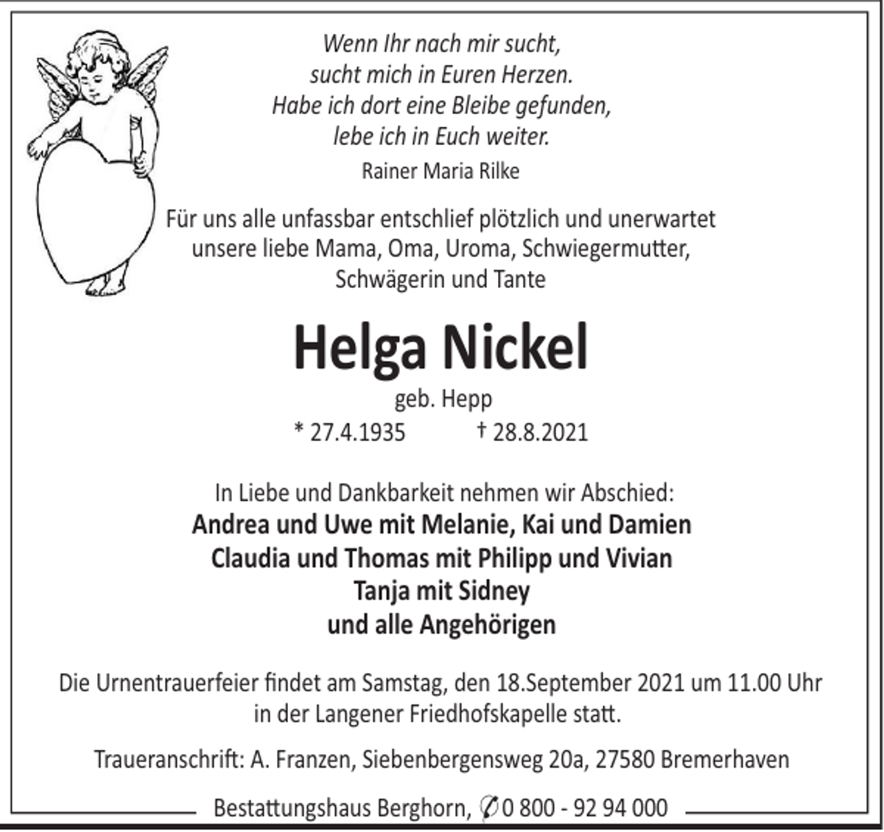 <p>Wenn Ihr nach mir sucht,<br />sucht mich in Euren Herzen.<br />Habe ich dort eine Bleibe gefunden,<br />lebe ich in Euch weiter.<br />Rainer Maria Rilke</p><p>Für uns alle unfassbar entschlief plötzlich und unerwartet<br />unsere liebe Mama, Oma, Uroma, Schwiegermu"er,<br />Schwägerin und Tante</p><p>Helga Nickel<br />geb. Hepp<br />* 27.4.1935<br />† 28.8.2021<br />In Liebe und Dankbarkeit nehmen wir Abschied:</p><p>Andrea und Uwe mit Melanie, Kai und Damien<br />Claudia und Thomas mit Philipp und Vivian<br />Tanja mit Sidney<br />und alle Angehörigen<br />Die Urnentrauerfeier ﬁndet am Samstag, den 18.September 2021 um 11.00 Uhr<br />in der Langener Friedhofskapelle sta".<br />Traueranschri!: A. Franzen, Siebenbergensweg 20a, 27580 Bremerhaven<br />Besta"ungshaus Berghorn, * 0 800 - 92 94 000</p>