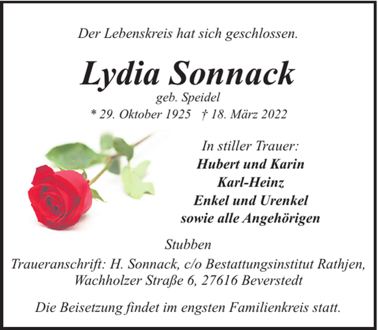 <p>Der Lebenskreis hat sich geschlossen.</p><p>Lydia Sonnack<br />geb. Speidel<br />* 29. Oktober 1925 † 18. März 2022</p><p>In stiller Trauer:<br />Hubert und Karin<br />Karl-Heinz<br />Enkel und Urenkel<br />sowie alle Angehörigen<br />Stubben<br />Traueranschrift: H. Sonnack, c/o Bestattungsinstitut Rathjen,<br />Wachholzer Straße 6, 27616 Beverstedt<br />Die Beisetzung findet im engsten Familienkreis statt.</p>