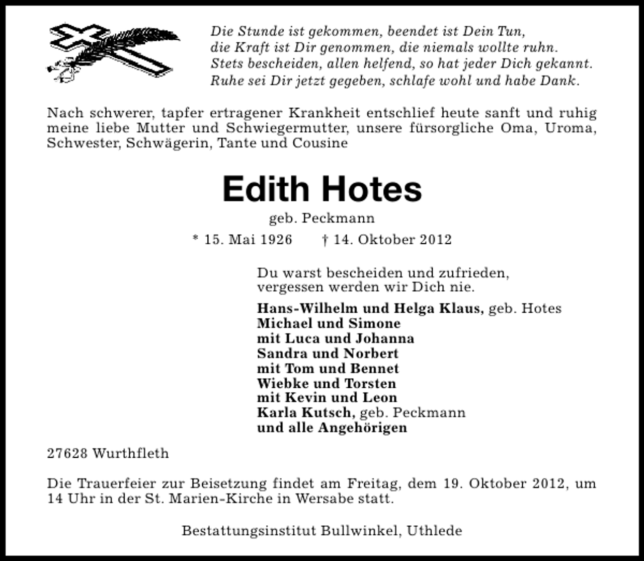 <p>Die Stunde ist gekommen, beendet ist Dein Tun,<br />die Kraft ist Dir genommen, die niemals wollte ruhn.<br />Stets bescheiden, allen helfend, so hat jeder Dich gekannt.<br />Ruhe sei Dir jetzt gegeben, schlafe wohl und habe Dank.<br />Nach schwerer, tapfer ertragener Krankheit entschlief heute sanft und ruhig<br />meine liebe Mutter und Schwiegermutter, unsere fürsorgliche Oma, Uroma,<br />Schwester, Schwägerin, Tante und Cousine</p><p>Edith Hotes</p><p>geb. Peckmann<br />* 15. Mai 1926<br />† 14. Oktober 2012<br />Du warst bescheiden und zufrieden,<br />vergessen werden wir Dich nie.<br />Hans-Wilhelm und Helga Klaus, geb. Hotes<br />Michael und Simone<br />mit Luca und Johanna<br />Sandra und Norbert<br />mit Tom und Bennet<br />Wiebke und Torsten<br />mit Kevin und Leon<br />Karla Kutsch, geb. Peckmann<br />und alle Angehörigen<br />27628 Wurthfleth<br />Die Trauerfeier zur Beisetzung findet am Freitag, dem 19. Oktober 2012, um<br />14 Uhr in der St. Marien-Kirche in Wersabe statt.<br />Bestattungsinstitut Bullwinkel, Uthlede</p>