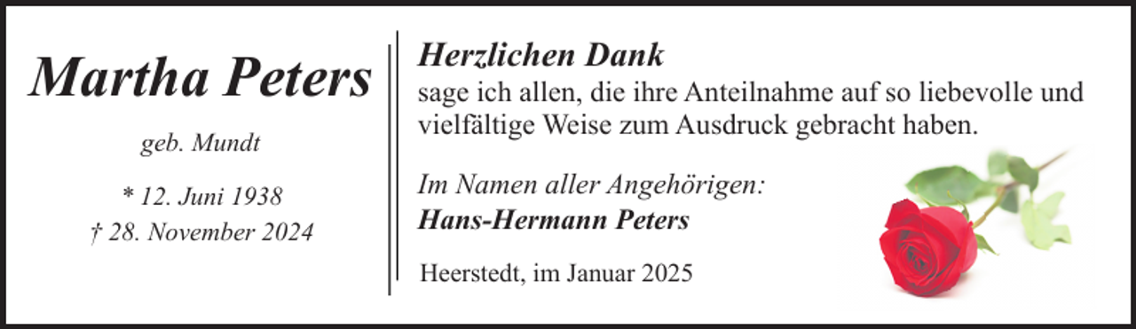 <p>Martha Peters<br />geb. Mundt<br />* 12. Juni 1938<br />† 28. November 2024</p><p>Herzlichen Dank</p><p>sage ich allen, die ihre Anteilnahme auf so liebevolle und<br />vielfältige Weise zum Ausdruck gebracht haben.<br />Im Namen aller Angehörigen:<br />Hans-Hermann Peters<br />Heerstedt, im Januar 2025</p>