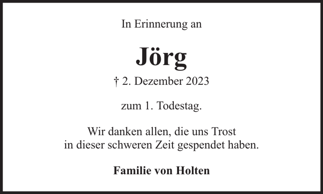 <p>In Erinnerung an</p><p>Jörg</p><p>† 2. Dezember 2023<br />zum 1. Todestag.<br />Wir danken allen, die uns Trost<br />in dieser schweren Zeit gespendet haben.<br />Familie von Holten</p>