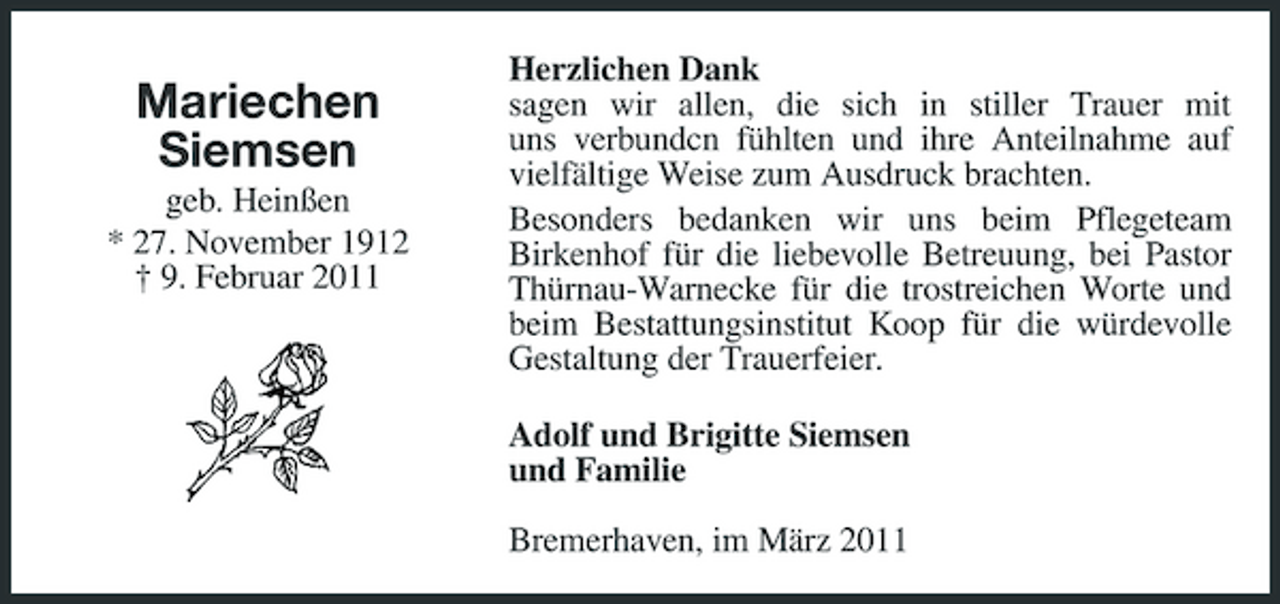 <p>Mariechen Siemsen<br />geb. Heinßen * 27. November 1912 † 9. Februar 2011</p><p>Herzlichen Dank sagen wir allen, die sich in stiller Trauer mit uns verbundcn fühlten und ihre Anteilnahme auf vielfältige Weise zum Ausdruck brachten. Besonders bedanken wir uns beim Pflegeteam Birkenhof für die liebevolle Betreuung, bei Pastor Thürnau-Warnecke für die trostreichen Worte und beim Bestattungsinstitut Koop für die würdevolle Gestaltung der Trauerfeier. Adolf und Brigitte Siemsen und Familie Bremerhaven, im März 2011</p>