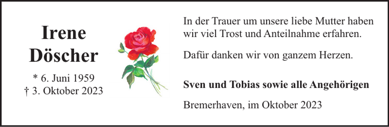 <p>Irene<br />Döscher<br />* 6. Juni 1959<br />† 3. Oktober 2023</p><p>In der Trauer um unsere liebe Mutter haben<br />wir viel Trost und Anteilnahme erfahren.<br />Dafür danken wir von ganzem Herzen.<br />Sven und Tobias sowie alle Angehörigen<br />Bremerhaven, im Oktober 2023</p>