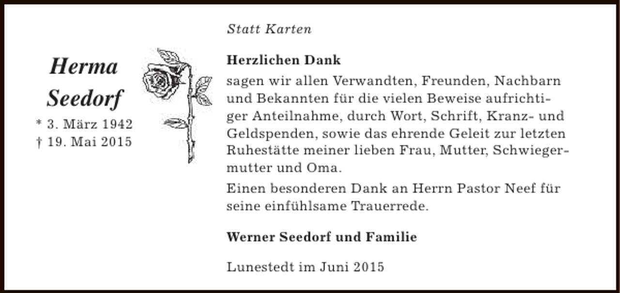 <p>Statt Karten</p><p>Herma<br />Seedorf<br />* 3. März 1942<br />† 19. Mai 2015</p><p>Herzlichen Dank<br />sagen wir allen Verwandten, Freunden, Nachbarn<br />und Bekannten für die vielen Beweise aufrichtiger Anteilnahme, durch Wort, Schrift, Kranz- und<br />Geldspenden, sowie das ehrende Geleit zur letzten<br />Ruhestätte meiner lieben Frau, Mutter, Schwiegermutter und Oma.<br />Einen besonderen Dank an Herrn Pastor Neef für<br />seine einfühlsame Trauerrede.<br />Werner Seedorf und Familie<br />Lunestedt im Juni 2015</p>
