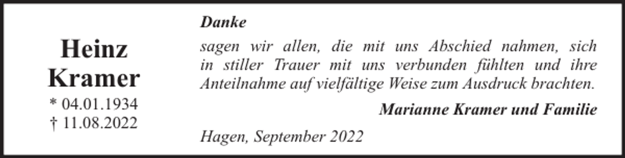 <p>Heinz<br />Kramer<br />* 04.01.1934<br />† 11.08.2022</p><p>Danke<br />sagen wir allen, die mit uns Abschied nahmen, sich<br />in stiller Trauer mit uns verbunden fühlten und ihre<br />Anteilnahme auf vielfältige Weise zum Ausdruck brachten.<br />Marianne Kramer und Familie<br />Hagen, September 2022</p>