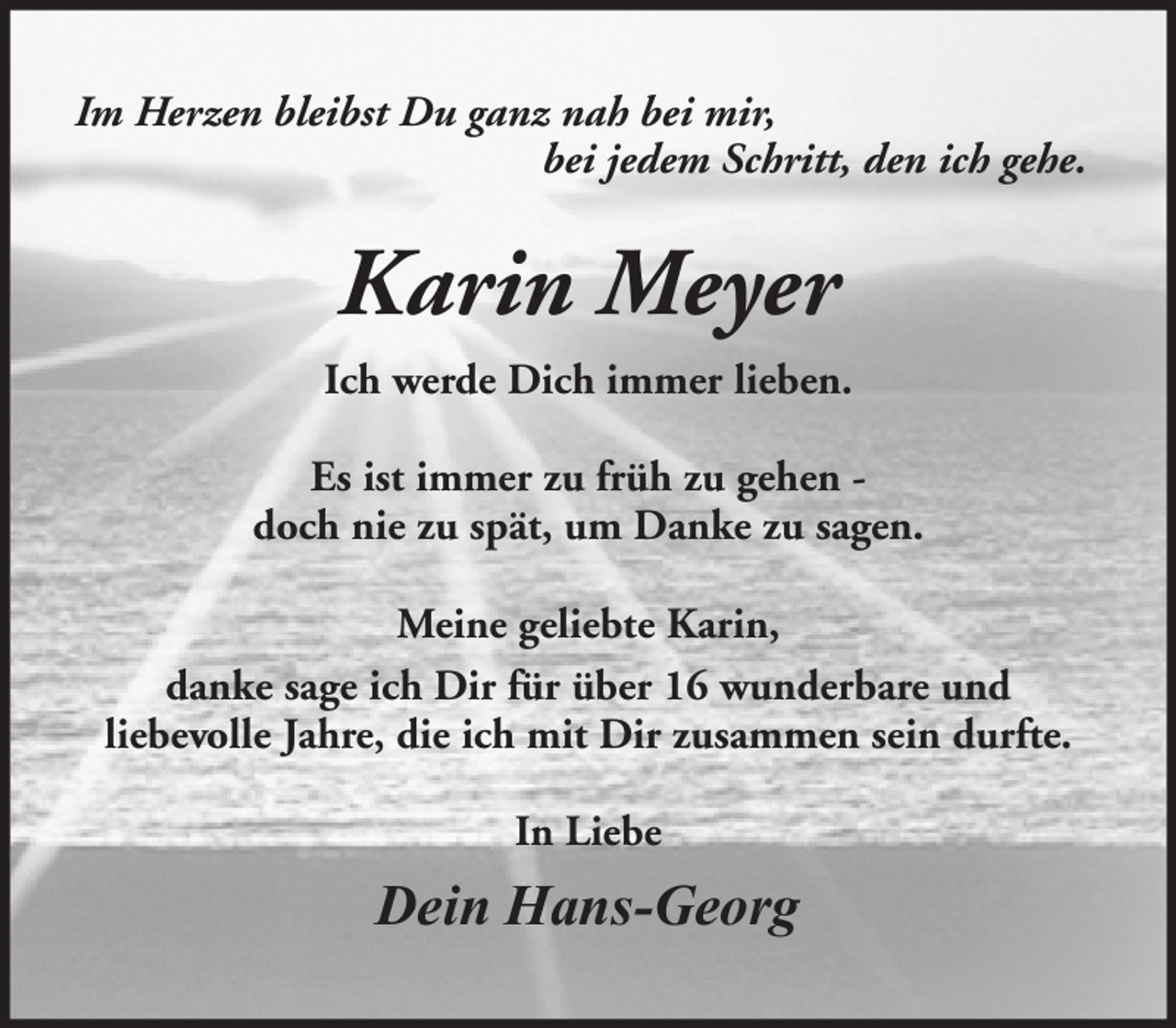 <p>Im Herzen bleibst Du ganz nah bei mir,<br />bei jedem Schritt, den ich gehe.</p><p>Karin Meyer<br />Ich werde Dich immer lieben.<br />Es ist immer zu früh zu gehen doch nie zu spät, um Danke zu sagen.<br />Meine geliebte Karin,<br />danke sage ich Dir für über 16 wunderbare und<br />liebevolle Jahre, die ich mit Dir zusammen sein durfte.<br />In Liebe</p><p>Dein Hans-Georg</p>
