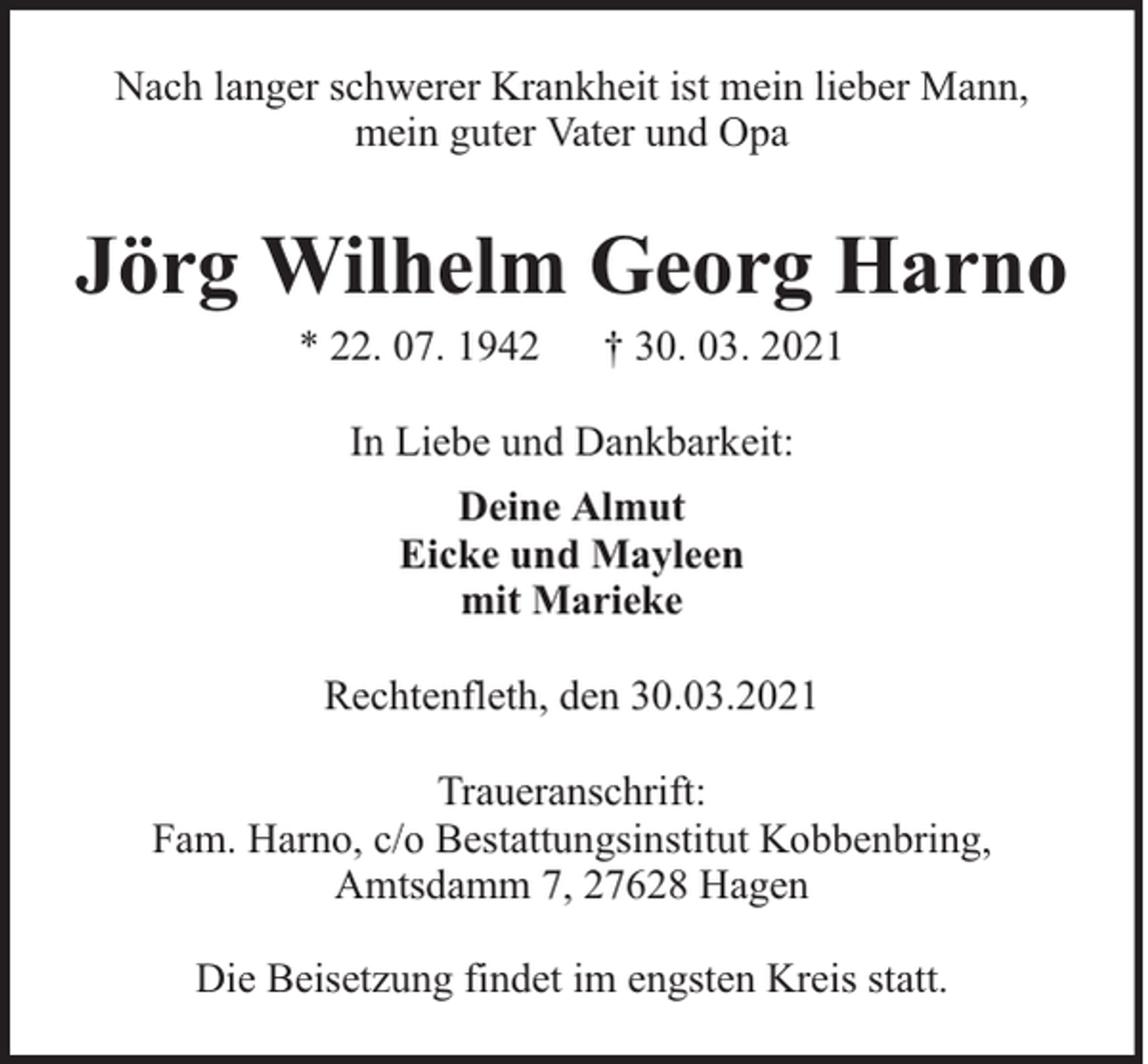 <p>Nach langer schwerer Krankheit ist mein lieber Mann,<br />mein guter Vater und Opa</p><p>Jörg Wilhelm Georg Harno<br />* 22. 07. 1942</p><p>† 30. 03. 2021</p><p>In Liebe und Dankbarkeit:<br />Deine Almut<br />Eicke und Mayleen<br />mit Marieke<br />Rechtenfleth, den 30.03.2021<br />Traueranschrift:<br />Fam. Harno, c/o Bestattungsinstitut Kobbenbring,<br />Amtsdamm 7, 27628 Hagen<br />Die Beisetzung findet im engsten Kreis statt.</p>