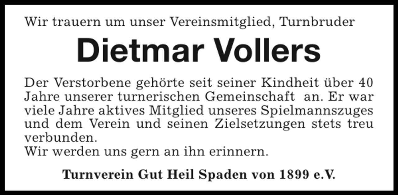 <p>Wir trauern um unser Vereinsmitglied, Turnbruder</p><p>Dietmar Vollers</p><p>Der Verstorbene gehörte seit seiner Kindheit über 40<br />Jahre unserer turnerischen Gemeinschaft an. Er war<br />viele Jahre aktives Mitglied unseres Spielmannszuges<br />und dem Verein und seinen Zielsetzungen stets treu<br />verbunden.<br />Wir werden uns gern an ihn erinnern.<br />Turnverein Gut Heil Spaden von 1899 e.V.</p>