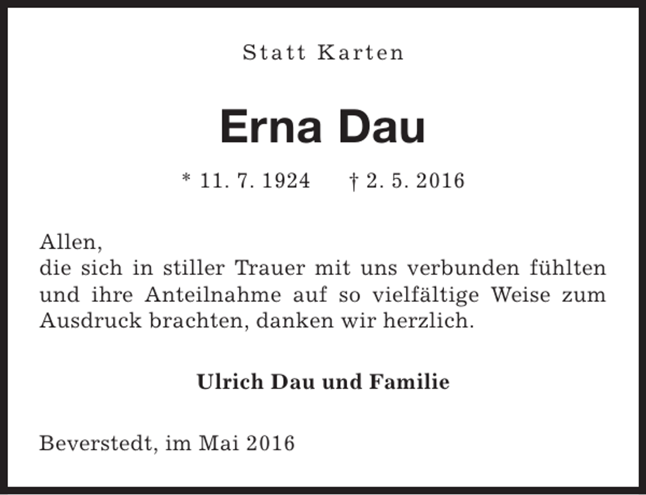 <p>S t a t t K a rt e n</p><p>Erna Dau<br />* 11. 7. 1924</p><p>† 2. 5. 2016</p><p>Allen,<br />die sich in stiller Trauer mit uns verbunden fühlten<br />und ihre Anteilnahme auf so vielfältige Weise zum<br />Ausdruck brachten, danken wir herzlich.<br />Ulrich Dau und Familie<br />Beverstedt, im Mai 2016</p>