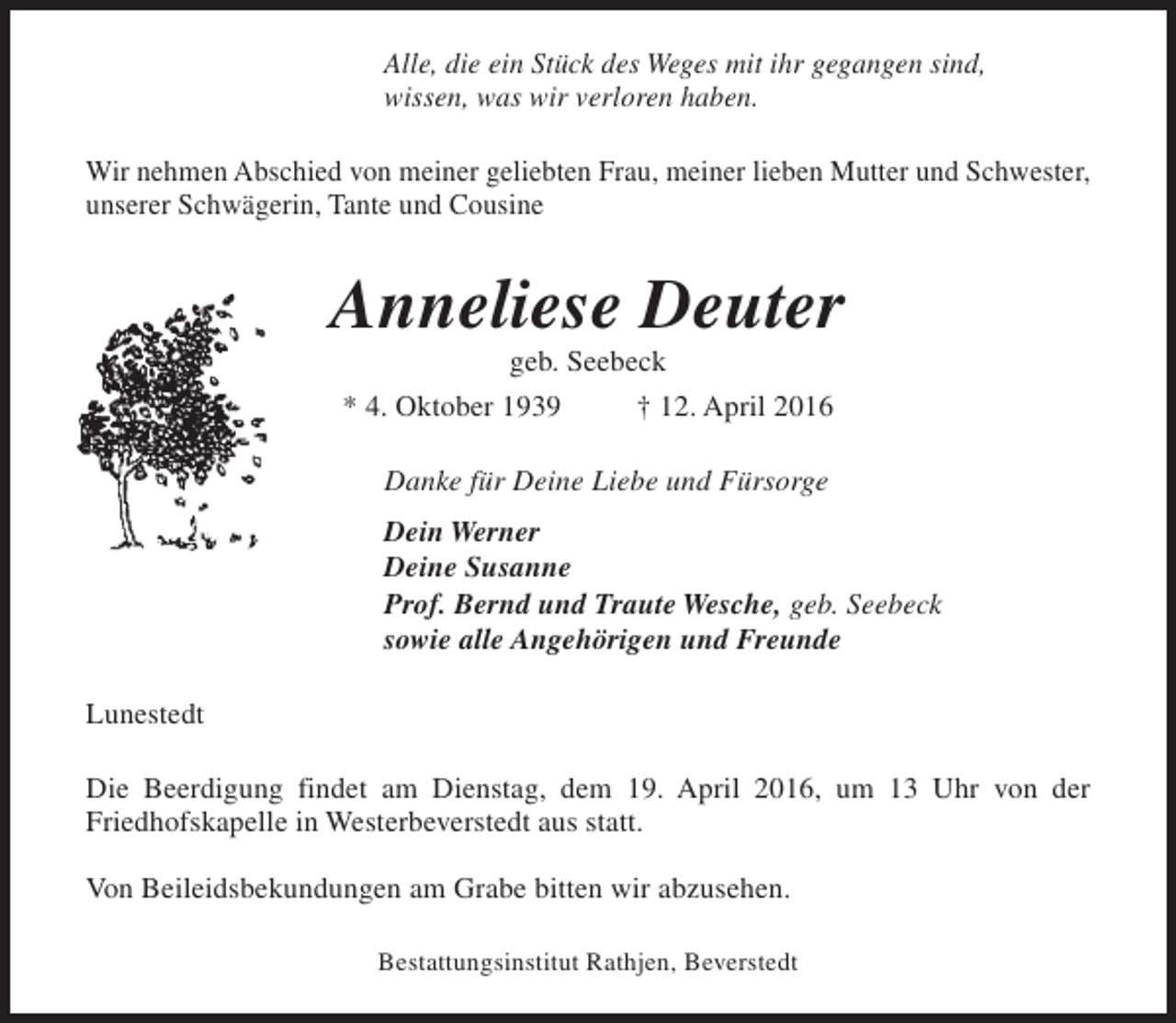 <p>Alle, die ein Stück des Weges mit ihr gegangen sind,<br />wissen, was wir verloren haben.<br />Wir nehmen Abschied von meiner geliebten Frau, meiner lieben Mutter und Schwester,<br />unserer Schwägerin, Tante und Cousine</p><p>Anneliese Deuter<br />geb. Seebeck</p><p>* 4. Oktober 1939</p><p>† 12. April 2016</p><p>Danke für Deine Liebe und Fürsorge<br />Dein Werner<br />Deine Susanne<br />Prof. Bernd und Traute Wesche, geb. Seebeck<br />sowie alle Angehörigen und Freunde<br />Lunestedt<br />Die Beerdigung findet am Dienstag, dem 19. April 2016, um 13 Uhr von der<br />Friedhofskapelle in Westerbeverstedt aus statt.<br />Von Beileidsbekundungen am Grabe bitten wir abzusehen.<br />Bestattungsinstitut Rathjen, Beverstedt</p>