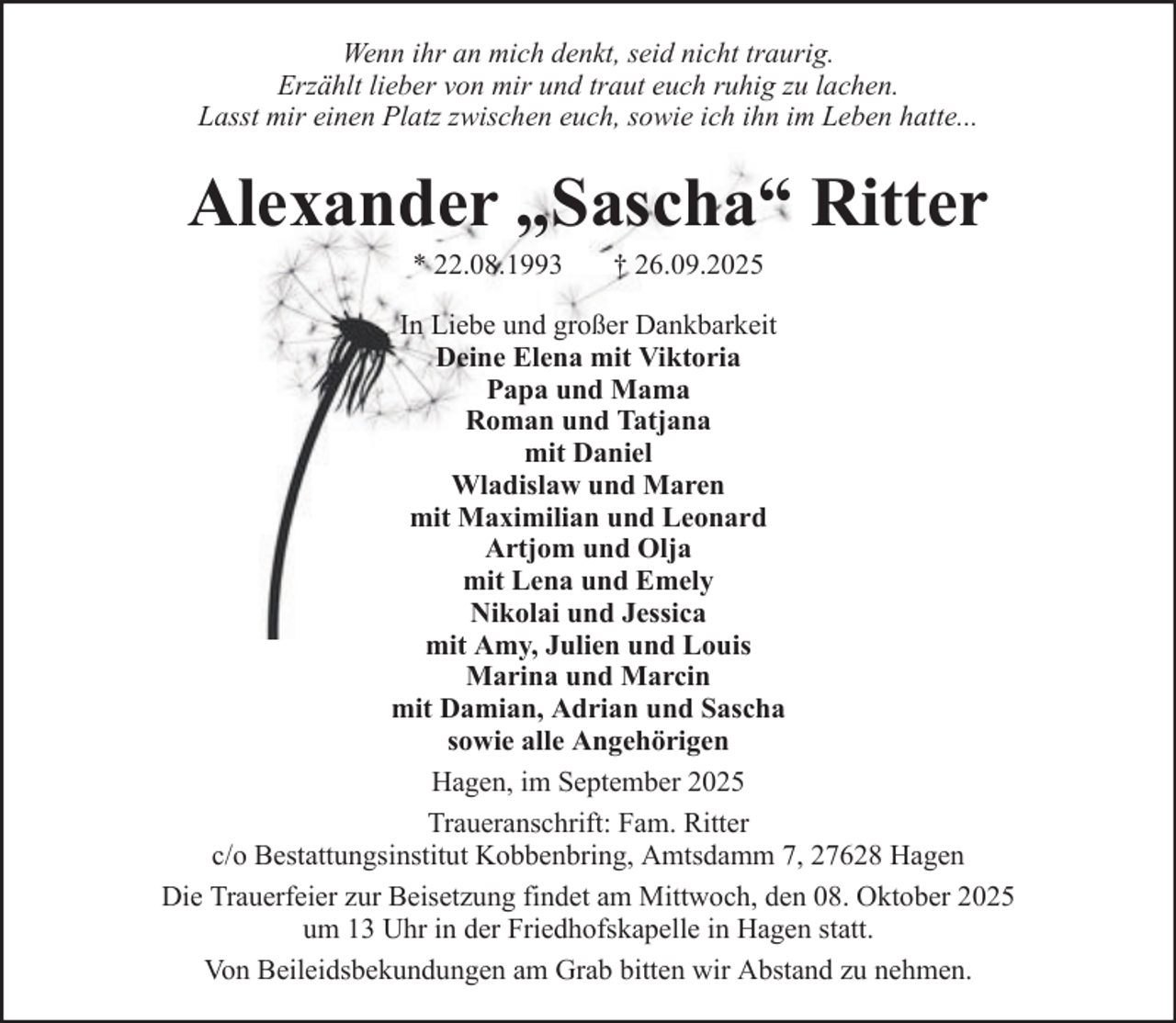 <p>Wenn ihr an mich denkt, seid nicht traurig.<br />Erzählt lieber von mir und traut euch ruhig zu lachen.<br />Lasst mir einen Platz zwischen euch, sowie ich ihn im Leben hatte...</p><p>Alexander „Sascha“ Ritter<br />* 22.08.1993</p><p>† 26.09.2025</p><p>In Liebe und großer Dankbarkeit<br />Deine Elena mit Viktoria<br />Papa und Mama<br />Roman und Tatjana<br />mit Daniel<br />Wladislaw und Maren<br />mit Maximilian und Leonard<br />Artjom und Olja<br />mit Lena und Emely<br />Nikolai und Jessica<br />mit Amy, Julien und Louis<br />Marina und Marcin<br />mit Damian, Adrian und Sascha<br />sowie alle Angehörigen<br />Hagen, im September 2025<br />Traueranschrift: Fam. Ritter<br />c/o Bestattungsinstitut Kobbenbring, Amtsdamm 7, 27628 Hagen<br />Die Trauerfeier zur Beisetzung findet am Mittwoch, den 08. Oktober 2025<br />um 13 Uhr in der Friedhofskapelle in Hagen statt.<br />Von Beileidsbekundungen am Grab bitten wir Abstand zu nehmen.</p>