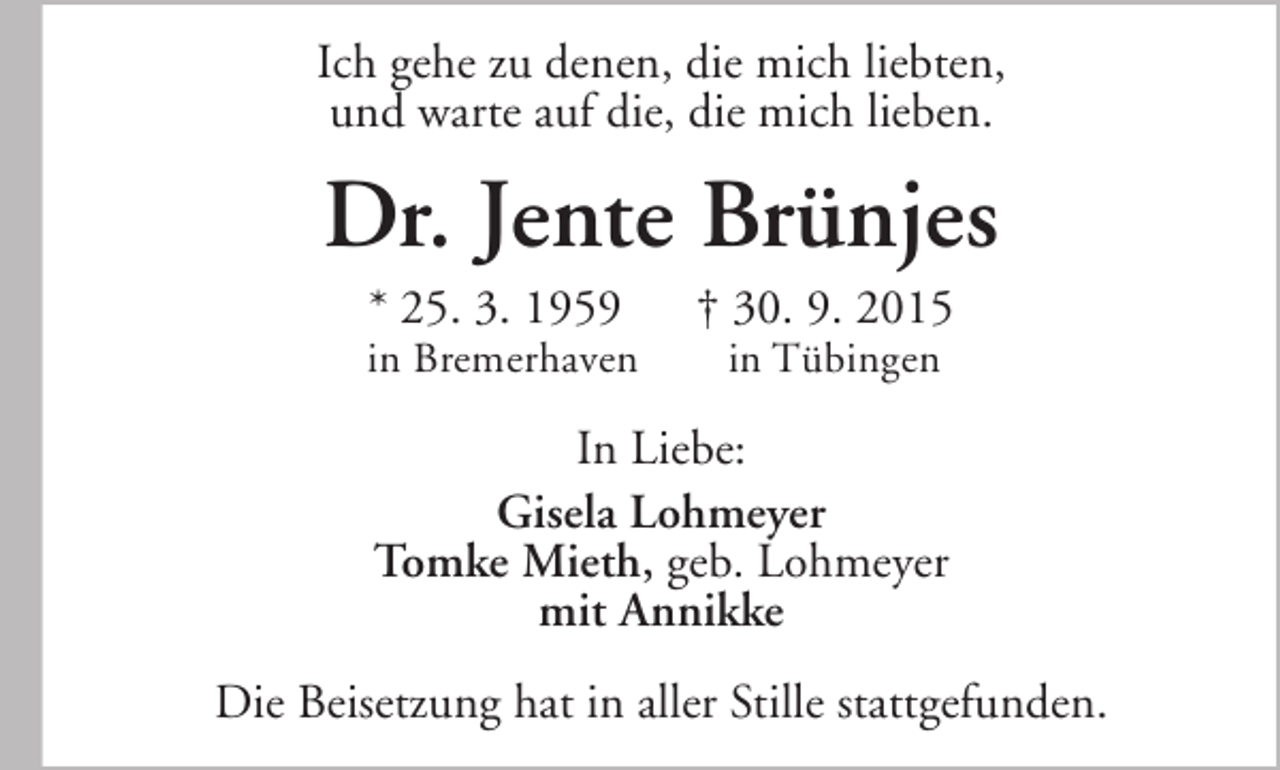 <p>Ich gehe zu denen, die mich liebten,<br />und warte auf die, die mich lieben.</p>
<p>Dr. Jente Brünjes<br />* 25. 3. 1959</p>
<p>in Bremerhaven</p>
<p>† 30. 9. 2015<br />in Tübingen</p>
<p>In Liebe:<br />Gisela Lohmeyer<br />Tomke Mieth, geb. Lohmeyer<br />mit Annikke<br />Die Beisetzung hat in aller Stille stattgefunden.</p>