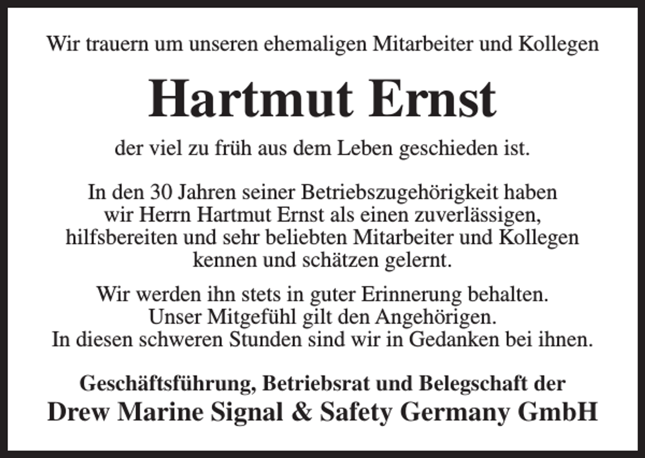 <p>Wir trauern um unseren ehemaligen Mitarbeiter und Kollegen</p><p>Hartmut Ernst</p><p>der viel zu früh aus dem Leben geschieden ist.<br />In den 30 Jahren seiner Betriebszugehörigkeit haben<br />wir Herrn Hartmut Ernst als einen zuverlässigen,<br />hilfsbereiten und sehr beliebten Mitarbeiter und Kollegen<br />kennen und schätzen gelernt.<br />Wir werden ihn stets in guter Erinnerung behalten.<br />Unser Mitgefühl gilt den Angehörigen.<br />In diesen schweren Stunden sind wir in Gedanken bei ihnen.<br />Geschäftsführung, Betriebsrat und Belegschaft der</p><p>Drew Marine Signal &amp; Safety Germany GmbH</p>