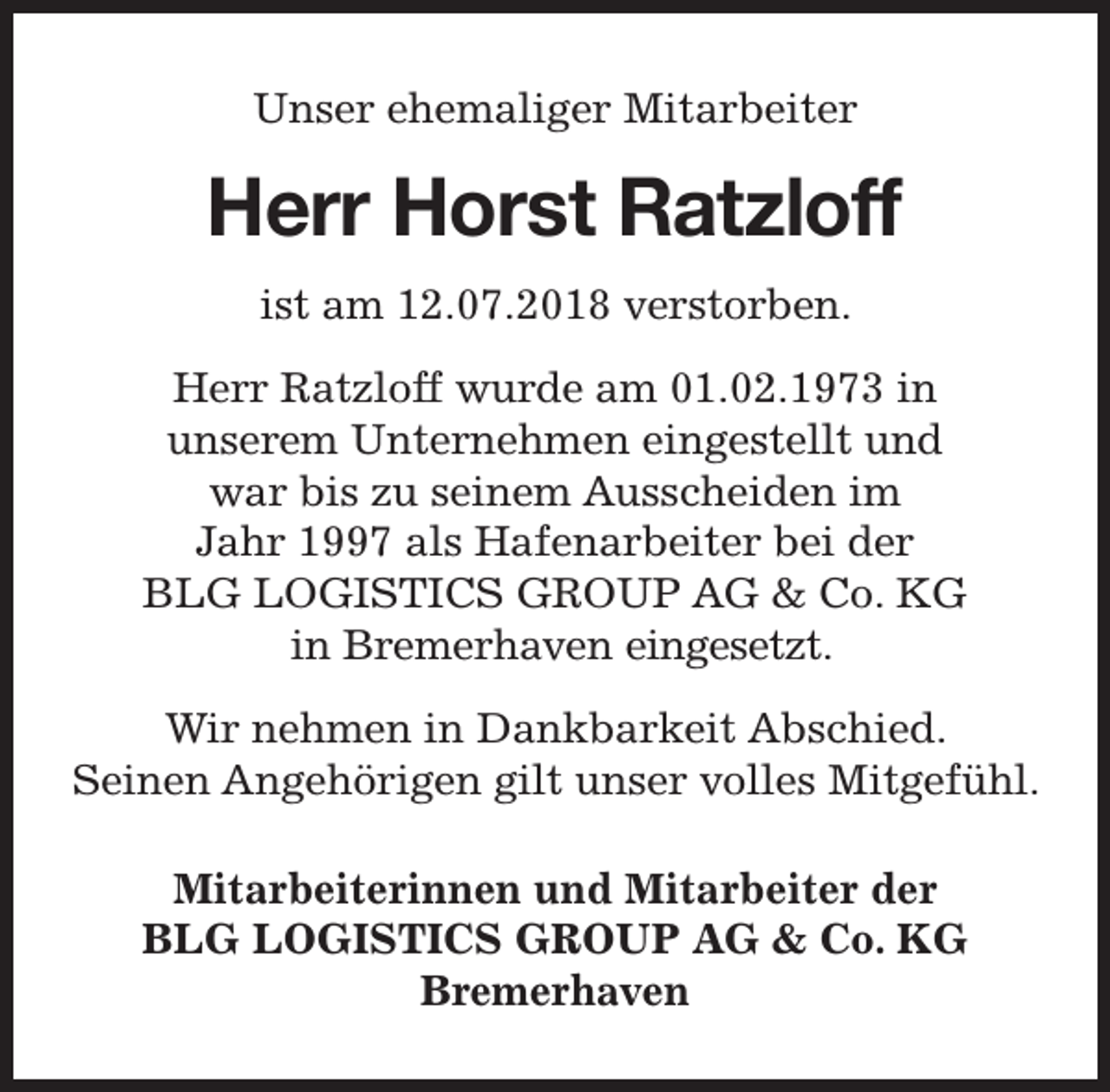 <p>Unser ehemaliger Mitarbeiter</p><p>Herr Horst Ratzloff<br />ist am 12.07.2018 verstorben.<br />Herr Ratzloff wurde am 01.02.1973 in<br />unserem Unternehmen eingestellt und<br />war bis zu seinem Ausscheiden im<br />Jahr 1997 als Hafenarbeiter bei der<br />BLG LOGISTICS GROUP AG &amp; Co. KG<br />in Bremerhaven eingesetzt.<br />Wir nehmen in Dankbarkeit Abschied.<br />Seinen Angehörigen gilt unser volles Mitgefühl.<br />Mitarbeiterinnen und Mitarbeiter der<br />BLG LOGISTICS GROUP AG &amp; Co. KG<br />Bremerhaven</p>
