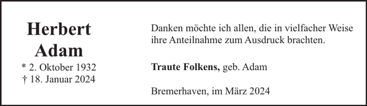 <p>Herbert<br />Adam</p><p>* 2. Oktober 1932<br />† 18. Januar 2024</p><p>Danken möchte ich allen, die in vielfacher Weise<br />ihre Anteilnahme zum Ausdruck brachten.<br />Traute Folkens, geb. Adam<br />Bremerhaven, im März 2024</p>