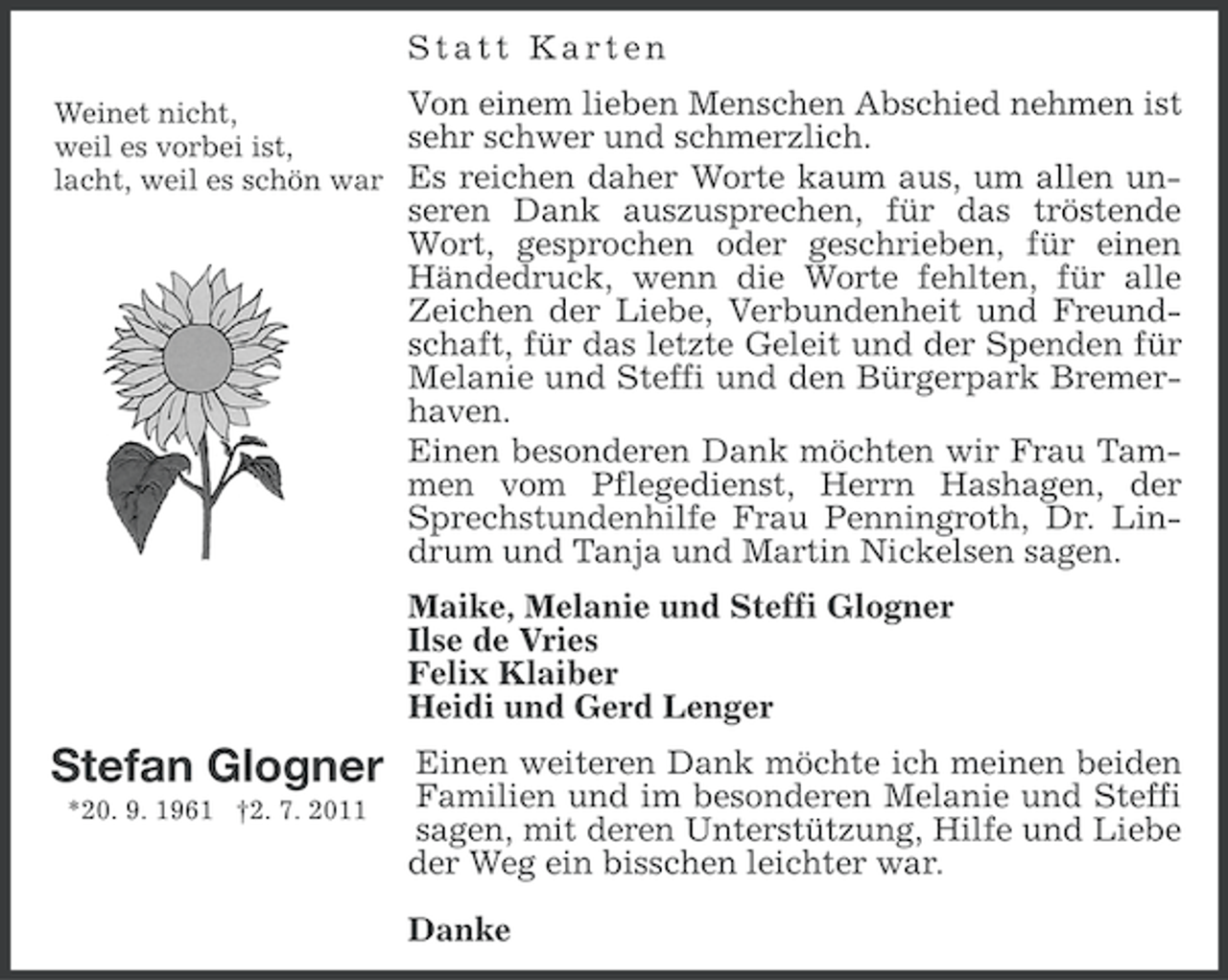 <p>Statt Karten<br />Von einem lieben Menschen Abschied nehmen ist<br />Weinet nicht,<br />sehr schwer und schmerzlich.<br />weil es vorbei ist,<br />lacht, weil es schön war Es reichen daher Worte kaum aus, um allen unseren Dank auszusprechen, für das tröstende<br />Wort, gesprochen oder geschrieben, für einen<br />Händedruck, wenn die Worte fehlten, für alle<br />Zeichen der Liebe, Verbundenheit und Freundschaft, für das letzte Geleit und der Spenden für<br />Melanie und Steffi und den Bürgerpark Bremerhaven.<br />Einen besonderen Dank möchten wir Frau Tammen vom Pflegedienst, Herrn Hashagen, der<br />Sprechstundenhilfe Frau Penningroth, Dr. Lindrum und Tanja und Martin Nickelsen sagen.<br />Maike, Melanie und Steffi Glogner<br />Ilse de Vries<br />Felix Klaiber<br />Heidi und Gerd Lenger</p><p>Stefan Glogner<br />*20. 9. 1961 †2. 7. 2011</p><p>Einen weiteren Dank möchte ich meinen beiden<br />Familien und im besonderen Melanie und Steffi<br />sagen, mit deren Unterstützung, Hilfe und Liebe<br />der Weg ein bisschen leichter war.<br />Danke</p>