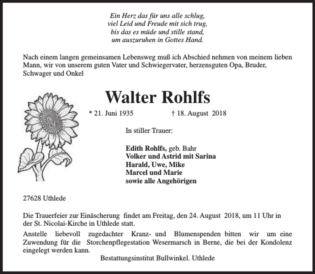 <p>Ein Herz das für uns alle schlug,<br />viel Leid und Freude mit sich trug,<br />bis das es müde und stille stand,<br />um auszuruhen in Gottes Hand.<br />Nach einem langen gemeinsamen Lebensweg muß ich Abschied nehmen von meinem lieben<br />Mann, wir von unserem guten Vater und Schwiegervater, herzensguten Opa, Bruder,<br />Schwager und Onkel</p><p>Walter Rohlfs</p><p>* 21. Juni 1935</p><p>† 18. August 2018</p><p>In stiller Trauer:<br />Edith Rohlfs, geb. Bahr<br />Volker und Astrid mit Sarina<br />Harald, Uwe, Mike<br />Marcel und Marie<br />sowie alle Angehörigen<br />27628 Uthlede<br />Die Trauerfeier zur Einäscherung findet am Freitag, den 24. August 2018, um 11 Uhr in<br />der St. Nicolai-Kirche in Uthlede statt.<br />Anstelle liebevoll zugedachter Kranz- und Blumenspenden bitten wir um eine<br />Zuwendung für die Storchenpflegestation Wesermarsch in Berne, die bei der Kondolenz<br />eingelegt werden kann.<br />Bestattungsinstitut Bullwinkel. Uthlede</p>