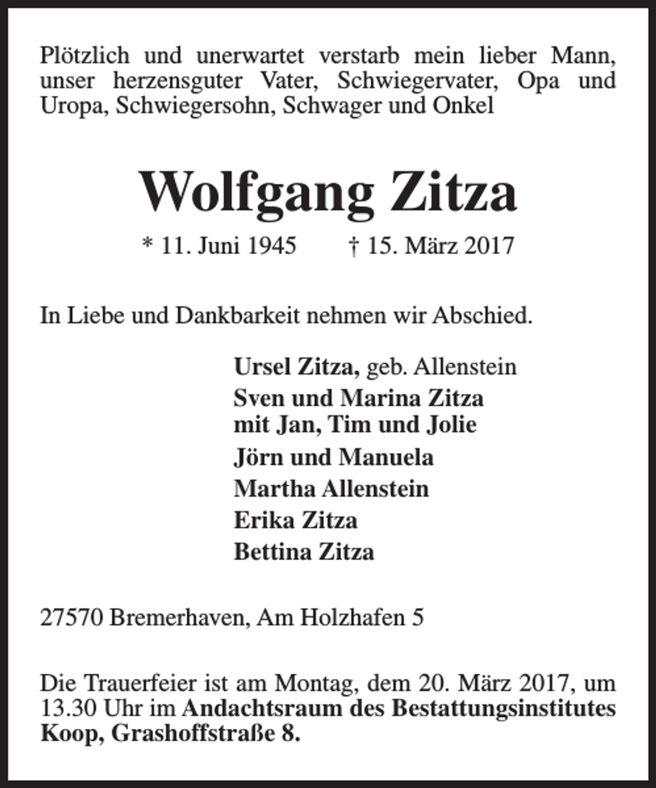 <p>Plötzlich und unerwartet verstarb mein lieber Mann,<br />unser herzensguter Vater, Schwiegervater, Opa und<br />Uropa, Schwiegersohn, Schwager und Onkel</p><p>Wolfgang Zitza<br />* 11. Juni 1945</p><p>† 15. März 2017</p><p>In Liebe und Dankbarkeit nehmen wir Abschied.<br />Ursel Zitza, geb. Allenstein<br />Sven und Marina Zitza<br />mit Jan, Tim und Jolie<br />Jörn und Manuela<br />Martha Allenstein<br />Erika Zitza<br />Bettina Zitza<br />27570 Bremerhaven, Am Holzhafen 5<br />Die Trauerfeier ist am Montag, dem 20. März 2017, um<br />13.30 Uhr im Andachtsraum des Bestattungsinstitutes<br />Koop, Grashoffstraße 8.</p>