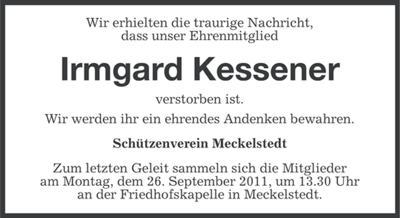<p>Wir erhielten die traurige Nachricht,<br />dass unser Ehrenmitglied</p><p>Irmgard Kessener<br />verstorben ist.<br />Wir werden ihr ein ehrendes Andenken bewahren.<br />Schützenverein Meckelstedt<br />Zum letzten Geleit sammeln sich die Mitglieder<br />am Montag, dem 26. September 2011, um 13.30 Uhr<br />an der Friedhofskapelle in Meckelstedt.</p>