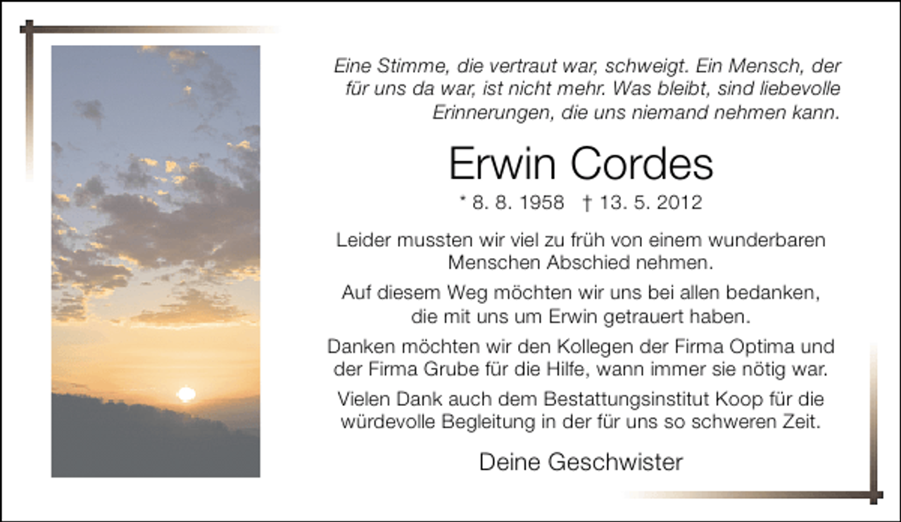 <p>Eine Stimme, die vertraut war, schweigt. Ein Mensch, der<br />für uns da war, ist nicht mehr. Was bleibt, sind liebevolle<br />Erinnerungen, die uns niemand nehmen kann.</p><p>Erwin Cordes<br />* 8. 8. 1958 † 13. 5. 2012</p><p>Leider mussten wir viel zu früh von einem wunderbaren<br />Menschen Abschied nehmen.<br />Auf diesem Weg möchten wir uns bei allen bedanken,<br />die mit uns um Erwin getrauert haben.<br />Danken möchten wir den Kollegen der Firma Optima und<br />der Firma Grube für die Hilfe, wann immer sie nötig war.<br />Vielen Dank auch dem Bestattungsinstitut Koop für die<br />würdevolle Begleitung in der für uns so schweren Zeit.</p><p>Deine Geschwister</p>