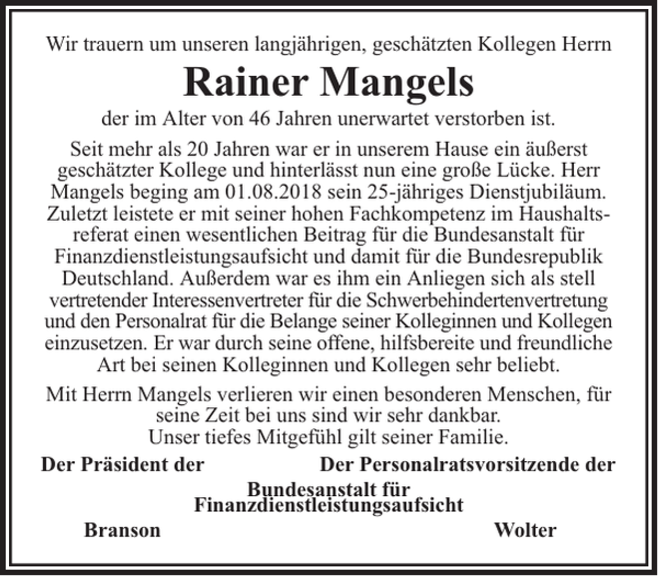 <p>Wir trauern um unseren langjährigen, geschätzten Kollegen Herrn</p><p>Rainer Mangels</p><p>der im Alter von 46 Jahren unerwartet verstorben ist.<br />Seit mehr als 20 Jahren war er in unserem Hause ein äußerst<br />geschätzter Kollege und hinterlässt nun eine große Lücke. Herr<br />Mangels beging am 01.08.2018 sein 25-jähriges Dienstjubiläum.<br />Zuletzt leistete er mit seiner hohen Fachkompetenz im Haushaltsreferat einen wesentlichen Beitrag für die Bundesanstalt für<br />Finanzdienstleistungsaufsicht und damit für die Bundesrepublik<br />Deutschland. Außerdem war es ihm ein Anliegen sich als stell<br />vertretender Interessenvertreter für die Schwerbehindertenvertretung<br />und den Personalrat für die Belange seiner Kolleginnen und Kollegen<br />einzusetzen. Er war durch seine offene, hilfsbereite und freundliche<br />Art bei seinen Kolleginnen und Kollegen sehr beliebt.<br />Mit Herrn Mangels verlieren wir einen besonderen Menschen, für<br />seine Zeit bei uns sind wir sehr dankbar.<br />Unser tiefes Mitgefühl gilt seiner Familie.<br />Der Präsident der<br />Der Personalratsvorsitzende der<br />Bundesanstalt für<br />Finanzdienstleistungsaufsicht<br />Branson<br />Wolter</p>