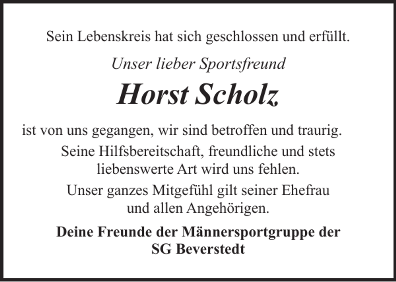<p>Sein Lebenskreis hat sich geschlossen und erfüllt.</p><p>Unser lieber Sportsfreund</p><p>Horst Scholz<br />ist von uns gegangen, wir sind betroffen und traurig.<br />Seine Hilfsbereitschaft, freundliche und stets<br />liebenswerte Art wird uns fehlen.<br />Unser ganzes Mitgefühl gilt seiner Ehefrau<br />und allen Angehörigen.<br />Deine Freunde der Männersportgruppe der<br />SG Beverstedt</p>