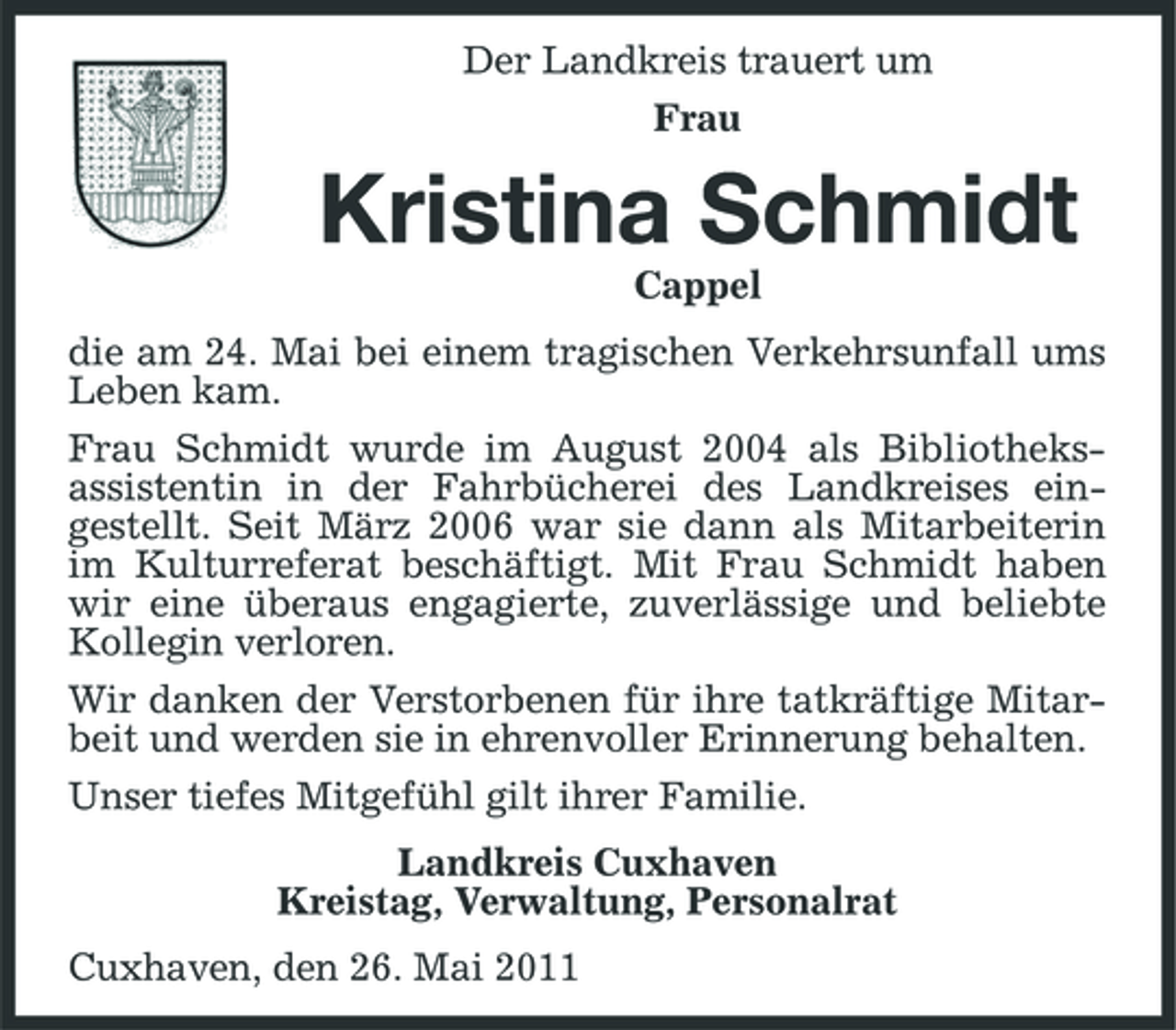 <p>Der Landkreis trauert um Frau</p><p>Kristina Schmidt<br />Cappel die am 24. Mai bei einem tragischen Verkehrsunfall ums Leben kam. Frau Schmidt wurde im August 2004 als Bibliotheksassistentin in der Fahrbücherei des Landkreises eingestellt. Seit März 2006 war sie dann als Mitarbeiterin im Kulturreferat beschäftigt. Mit Frau Schmidt haben wir eine überaus engagierte, zuverlässige und beliebte Kollegin verloren. Wir danken der Verstorbenen für ihre tatkräftige Mitarbeit und werden sie in ehrenvoller Erinnerung behalten. Unser tiefes Mitgefühl gilt ihrer Familie. Landkreis Cuxhaven Kreistag, Verwaltung, Personalrat Cuxhaven, den 26. Mai 2011</p>
