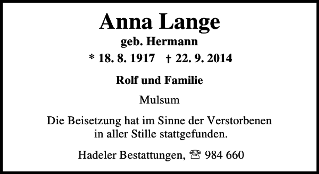 <p>Anna Lange</p><p>geb. Hermann<br />* 18. 8. 1917 † 22. 9. 2014<br />Rolf und Familie<br />Mulsum<br />Die Beisetzung hat im Sinne der Verstorbenen<br />in aller Stille stattgefunden.<br />Hadeler Bestattungen, ℡ 984 660</p>