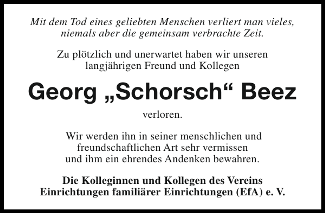 <p>Mit dem Tod eines geliebten Menschen verliert man vieles,<br />niemals aber die gemeinsam verbrachte Zeit.<br />Zu plötzlich und unerwartet haben wir unseren<br />langjährigen Freund und Kollegen</p><p>Georg „Schorsch“ Beez<br />verloren.</p><p>Wir werden ihn in seiner menschlichen und<br />freundschaftlichen Art sehr vermissen<br />und ihm ein ehrendes Andenken bewahren.<br />Die Kolleginnen und Kollegen des Vereins<br />Einrichtungen familiärer Einrichtungen (EfA) e. V.</p>