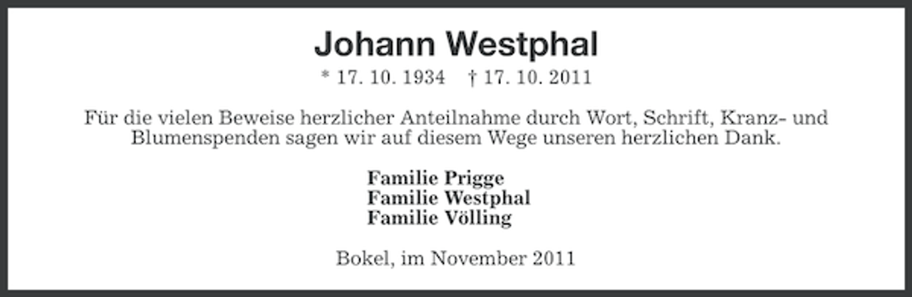 <p>Johann Westphal<br />* 17. 10. 1934</p><p>† 17. 10. 2011</p><p>Für die vielen Beweise herzlicher Anteilnahme durch Wort, Schrift, Kranz- und<br />Blumenspenden sagen wir auf diesem Wege unseren herzlichen Dank.<br />Familie Prigge<br />Familie Westphal<br />Familie Völling<br />Bokel, im November 2011</p>