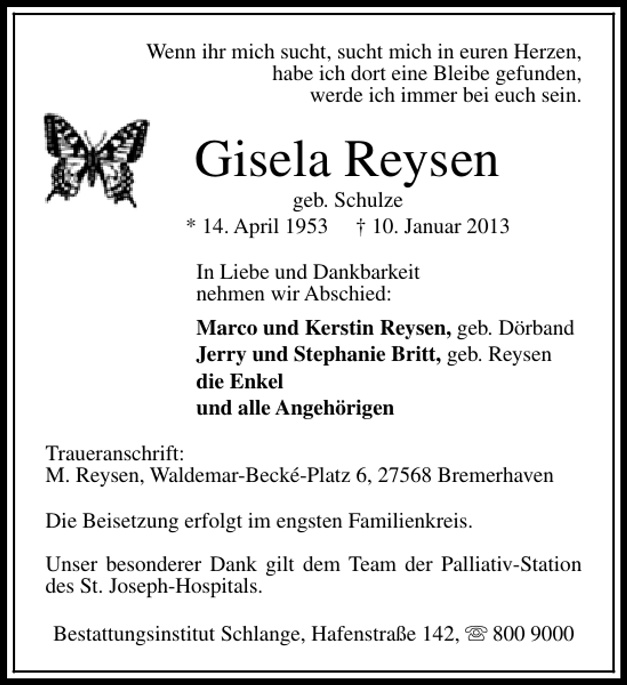 <p>Wenn ihr mich sucht, sucht mich in euren Herzen,<br />habe ich dort eine Bleibe gefunden,<br />werde ich immer bei euch sein.</p><p>Gisela Reysen</p><p>geb. Schulze<br />* 14. April 1953 † 10. Januar 2013<br />In Liebe und Dankbarkeit<br />nehmen wir Abschied:<br />Marco und Kerstin Reysen, geb. Dörband<br />Jerry und Stephanie Britt, geb. Reysen<br />die Enkel<br />und alle Angehörigen<br />Traueranschrift:<br />M. Reysen, Waldemar-Becké-Platz 6, 27568 Bremerhaven<br />Die Beisetzung erfolgt im engsten Familienkreis.<br />Unser besonderer Dank gilt dem Team der Palliativ-Station<br />des St. Joseph-Hospitals.<br />Bestattungsinstitut Schlange, Hafenstraße 142, s 800 9000</p>
