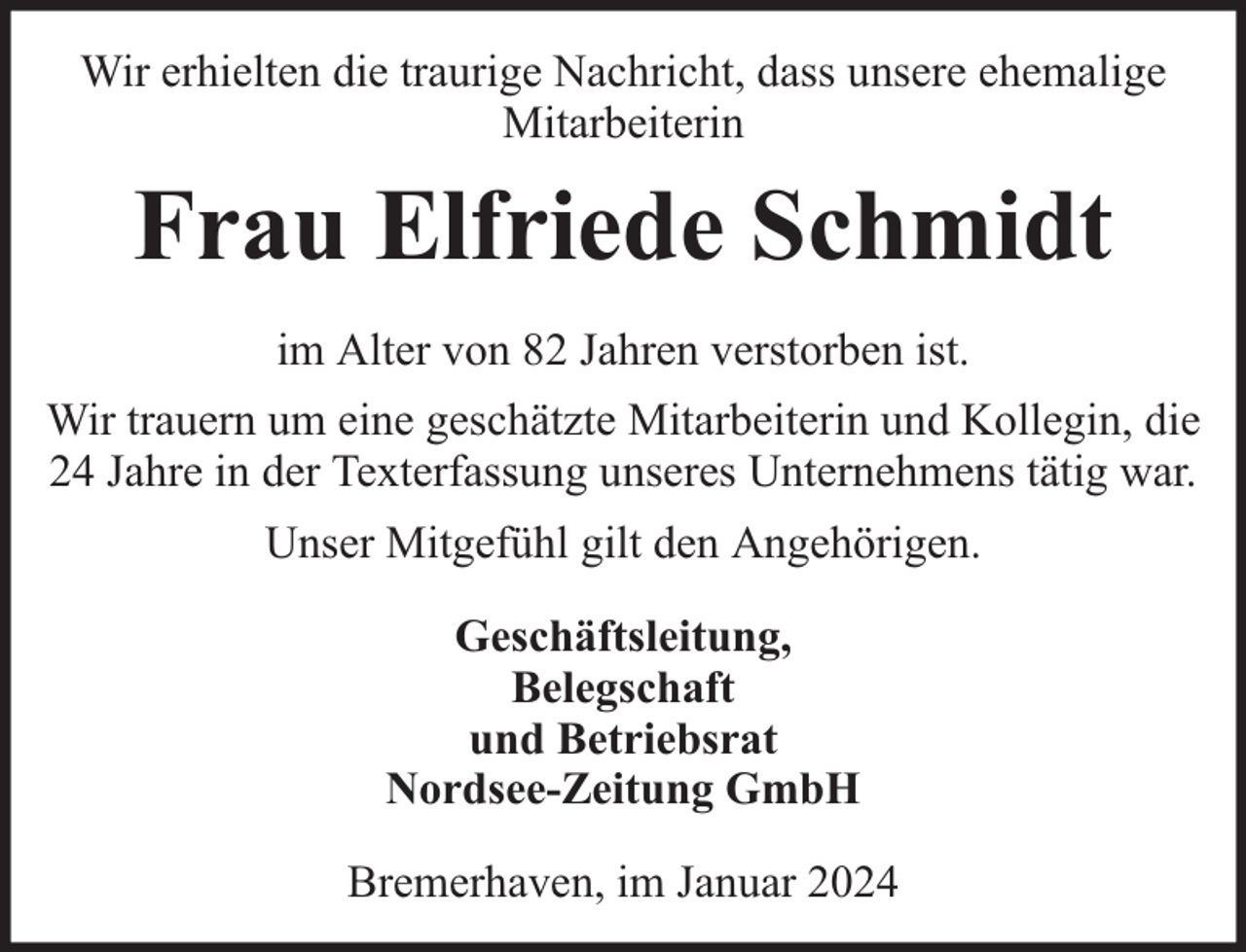 <p>Wir erhielten die traurige Nachricht, dass unsere ehemalige<br />Mitarbeiterin</p><p>Frau Elfriede Schmidt<br />im Alter von 82 Jahren verstorben ist.<br />Wir trauern um eine geschätzte Mitarbeiterin und Kollegin, die<br />24 Jahre in der Texterfassung unseres Unternehmens tätig war.<br />Unser Mitgefühl gilt den Angehörigen.<br />Geschäftsleitung,<br />Belegschaft<br />und Betriebsrat<br />Nordsee-Zeitung GmbH<br />Bremerhaven, im Januar 2024</p>