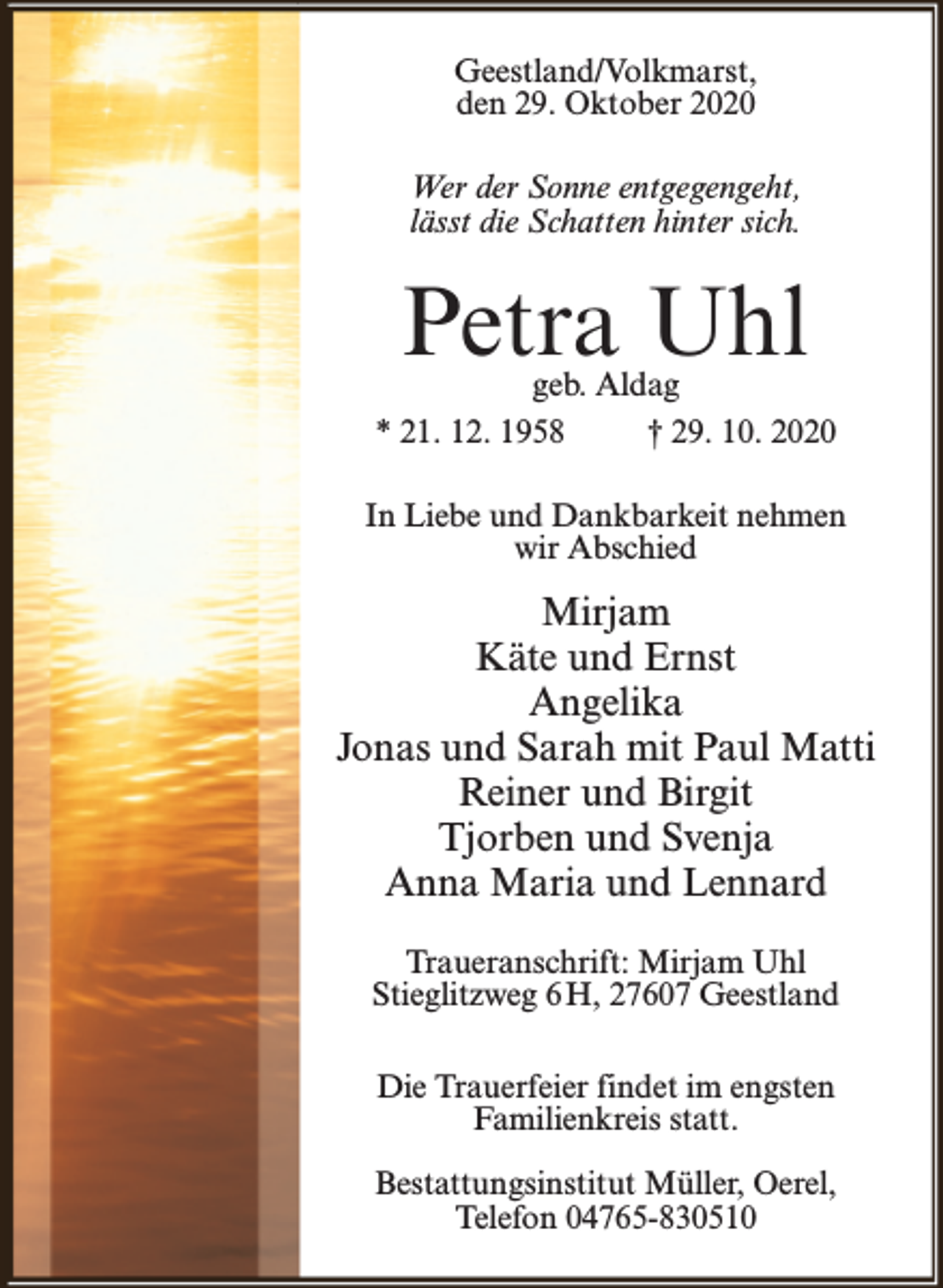 <p>Geestland/Volkmarst,<br />den 29. Oktober 2020<br />Wer der Sonne entgegengeht,<br />lässt die Schatten hinter sich.</p><p>Petra Uhl</p><p>geb. Aldag<br />* 21. 12. 1958<br />† 29. 10. 2020<br />In Liebe und Dankbarkeit nehmen<br />wir Abschied</p><p>Mirjam<br />Käte und Ernst<br />Angelika<br />Jonas und Sarah mit Paul Matti<br />Reiner und Birgit<br />Tjorben und Svenja<br />Anna Maria und Lennard<br />Traueranschrift: Mirjam Uhl<br />Stieglitzweg 6 H, 27607 Geestland<br />Die Trauerfeier findet im engsten<br />Familienkreis statt.<br />Bestattungsinstitut Müller, Oerel,<br />Telefon 04765-830510</p>