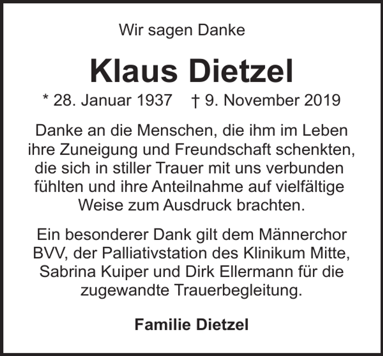 <p>Wir sagen Danke</p><p>Klaus Dietzel</p><p>* 28. Januar 1937</p><p>† 9. November 2019</p><p>Danke an die Menschen, die ihm im Leben<br />ihre Zuneigung und Freundschaft schenkten,<br />die sich in stiller Trauer mit uns verbunden<br />fühlten und ihre Anteilnahme auf vielfältige<br />Weise zum Ausdruck brachten.<br />Ein besonderer Dank gilt dem Männerchor<br />BVV, der Palliativstation des Klinikum Mitte,<br />Sabrina Kuiper und Dirk Ellermann für die<br />zugewandte Trauerbegleitung.<br />Familie Dietzel</p>