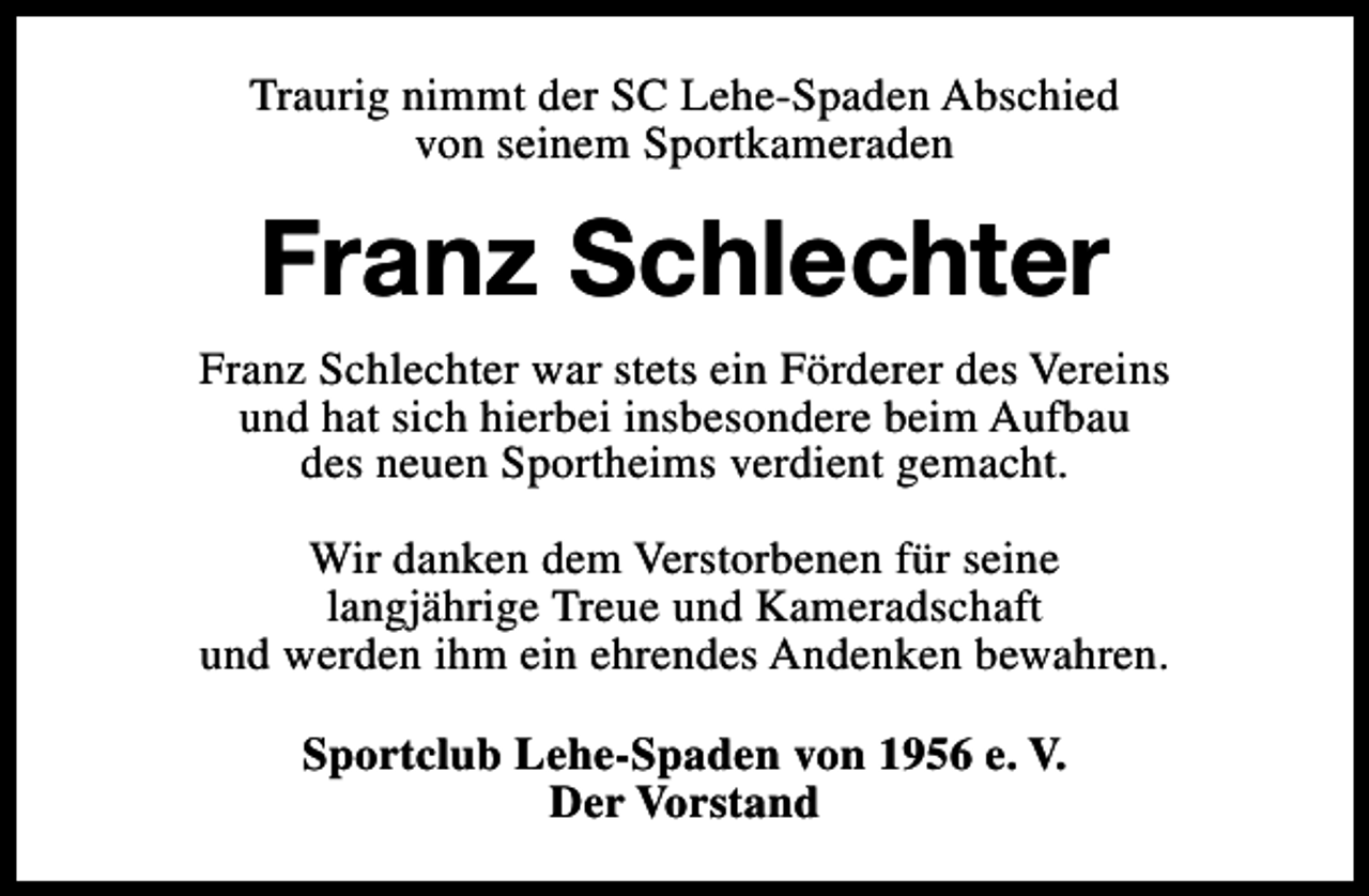 <p>Traurig nimmt der SC Lehe-Spaden Abschied<br />von seinem Sportkameraden</p><p>Franz Schlechter<br />Franz Schlechter war stets ein Förderer des Vereins<br />und hat sich hierbei insbesondere beim Aufbau<br />des neuen Sportheims verdient gemacht.<br />Wir danken dem Verstorbenen für seine<br />langjährige Treue und Kameradschaft<br />und werden ihm ein ehrendes Andenken bewahren.<br />Sportclub Lehe-Spaden von 1956 e. V.<br />Der Vorstand</p>