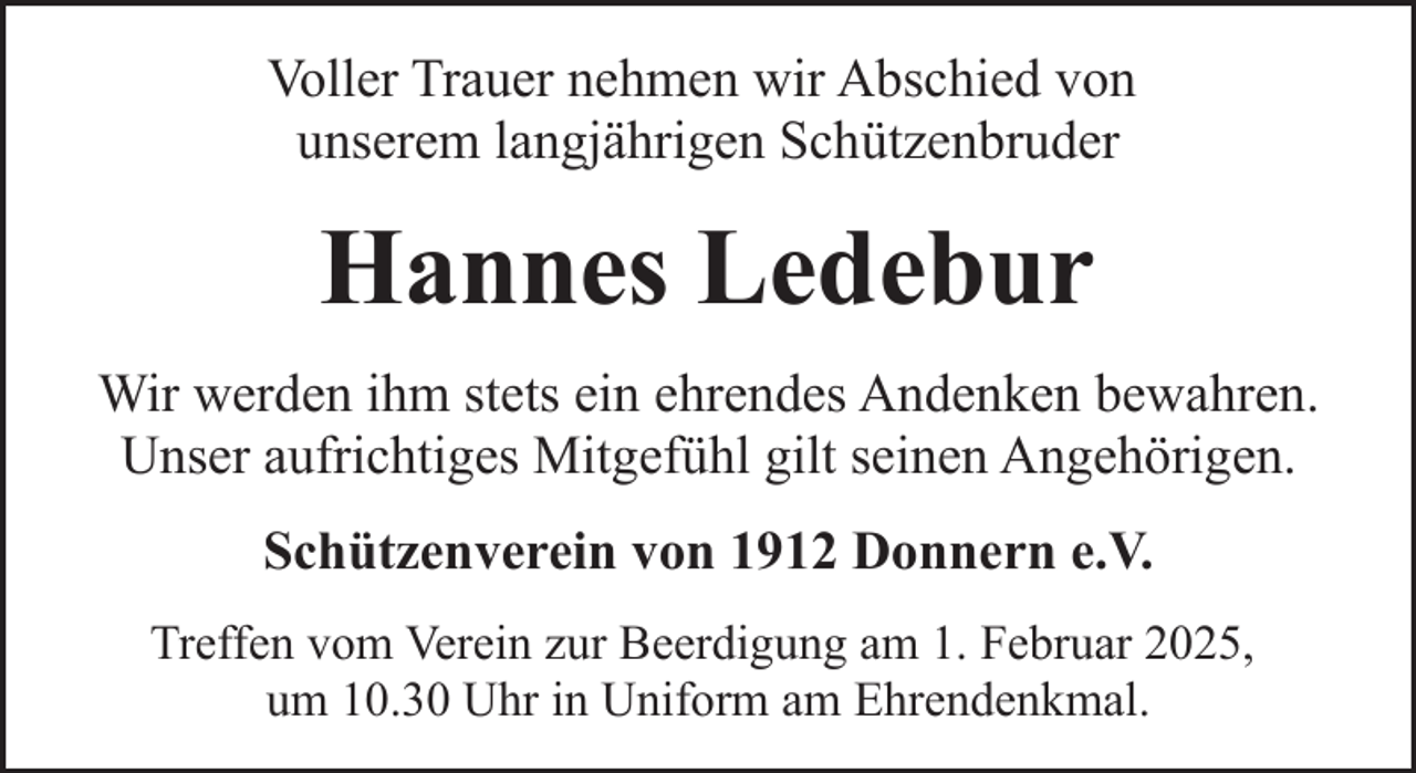 <p>Voller Trauer nehmen wir Abschied von<br />unserem langjährigen Schützenbruder</p><p>Hannes Ledebur<br />Wir werden ihm stets ein ehrendes Andenken bewahren.<br />Unser aufrichtiges Mitgefühl gilt seinen Angehörigen.<br />Schützenverein von 1912 Donnern e.V.<br />Treffen vom Verein zur Beerdigung am 1. Februar 2025,<br />um 10.30 Uhr in Uniform am Ehrendenkmal.</p>