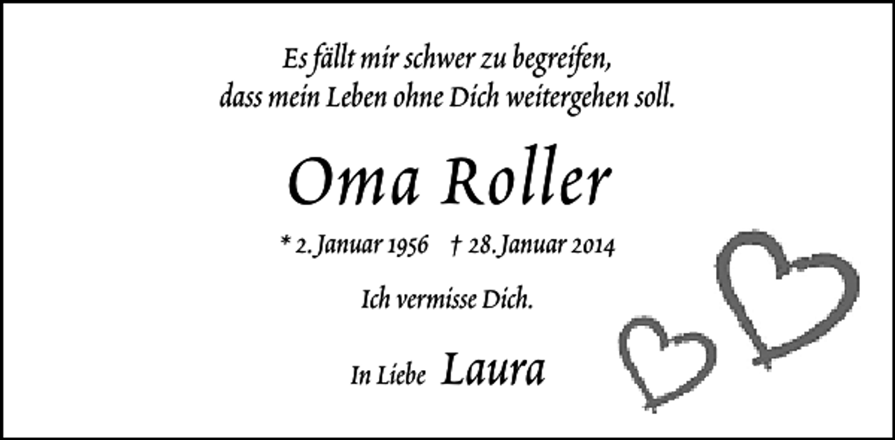 <p>Es fällt mir schwer zu begreifen,<br />dass mein Leben ohne Dich weitergehen soll.</p><p>Oma Roller</p><p>* 2.Januar 1956 † 28.Januar 2014<br />Ich vermisse Dich.<br />In Liebe</p><p>Laura</p>