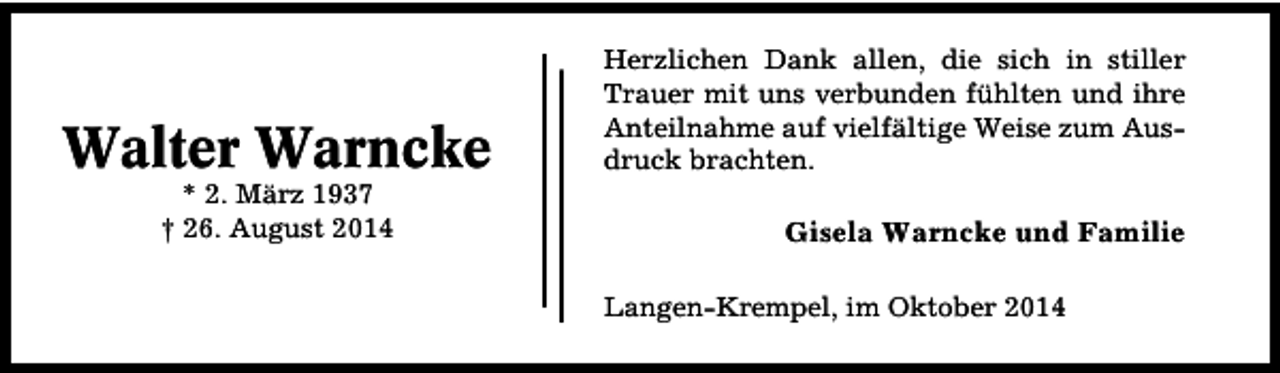 <p>Walter Warncke<br />* 2. März 1937<br />† 26. August 2014</p><p>Herzlichen Dank allen, die sich in stiller<br />Trauer mit uns verbunden fühlten und ihre<br />Anteilnahme auf vielfältige Weise zum Ausdruck brachten.</p><p>Gisela Warncke und Familie<br />Langen-Krempel, im Oktober 2014</p>