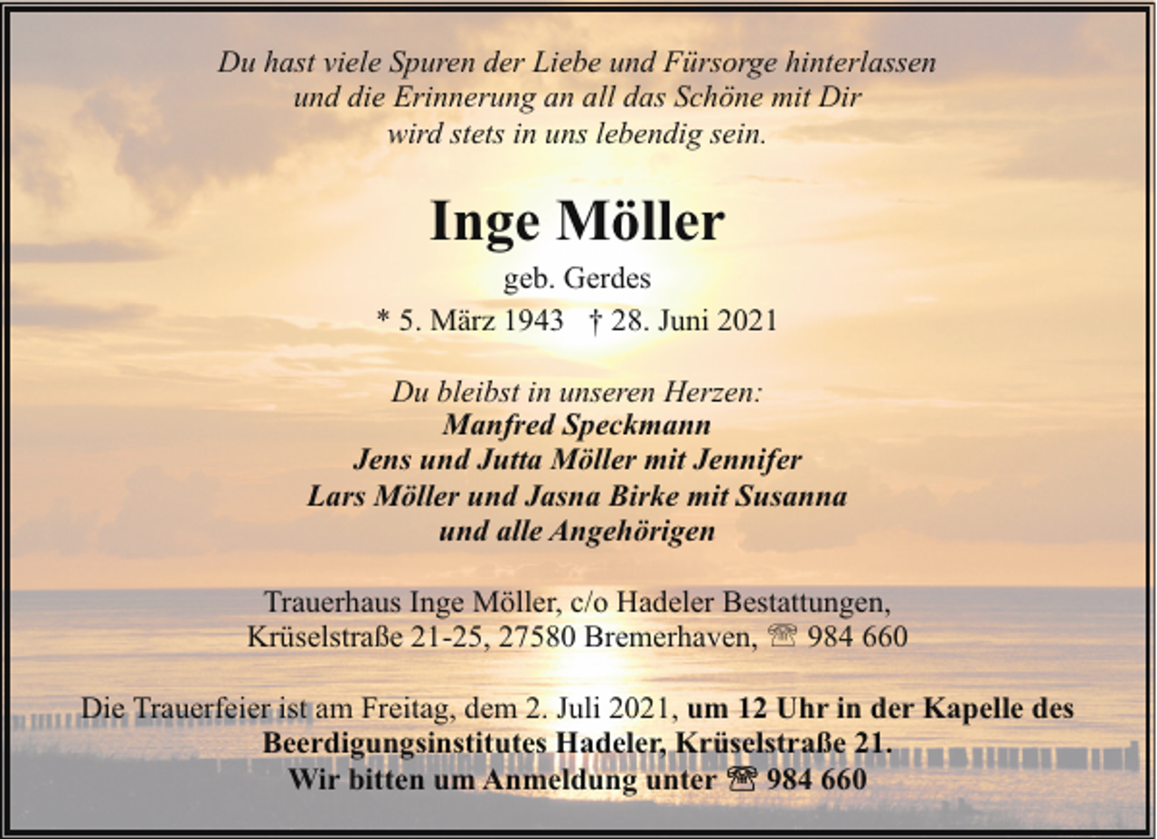 <p>Du hast viele Spuren der Liebe und Fürsorge hinterlassen<br />und die Erinnerung an all das Schöne mit Dir<br />wird stets in uns lebendig sein.</p><p>Inge Möller</p><p>geb. Gerdes<br />* 5. März 1943 † 28. Juni 2021<br />Du bleibst in unseren Herzen:<br />Manfred Speckmann<br />Jens und Jutta Möller mit Jennifer<br />Lars Möller und Jasna Birke mit Susanna<br />und alle Angehörigen<br />Trauerhaus Inge Möller, c/o Hadeler Bestattungen,<br />Krüselstraße 21-25, 27580 Bremerhaven, ' 984 660<br />Die Trauerfeier ist am Freitag, dem 2. Juli 2021, um 12 Uhr in der Kapelle des<br />Beerdigungsinstitutes Hadeler, Krüselstraße 21.<br />Wir bitten um Anmeldung unter<br />984 660</p>