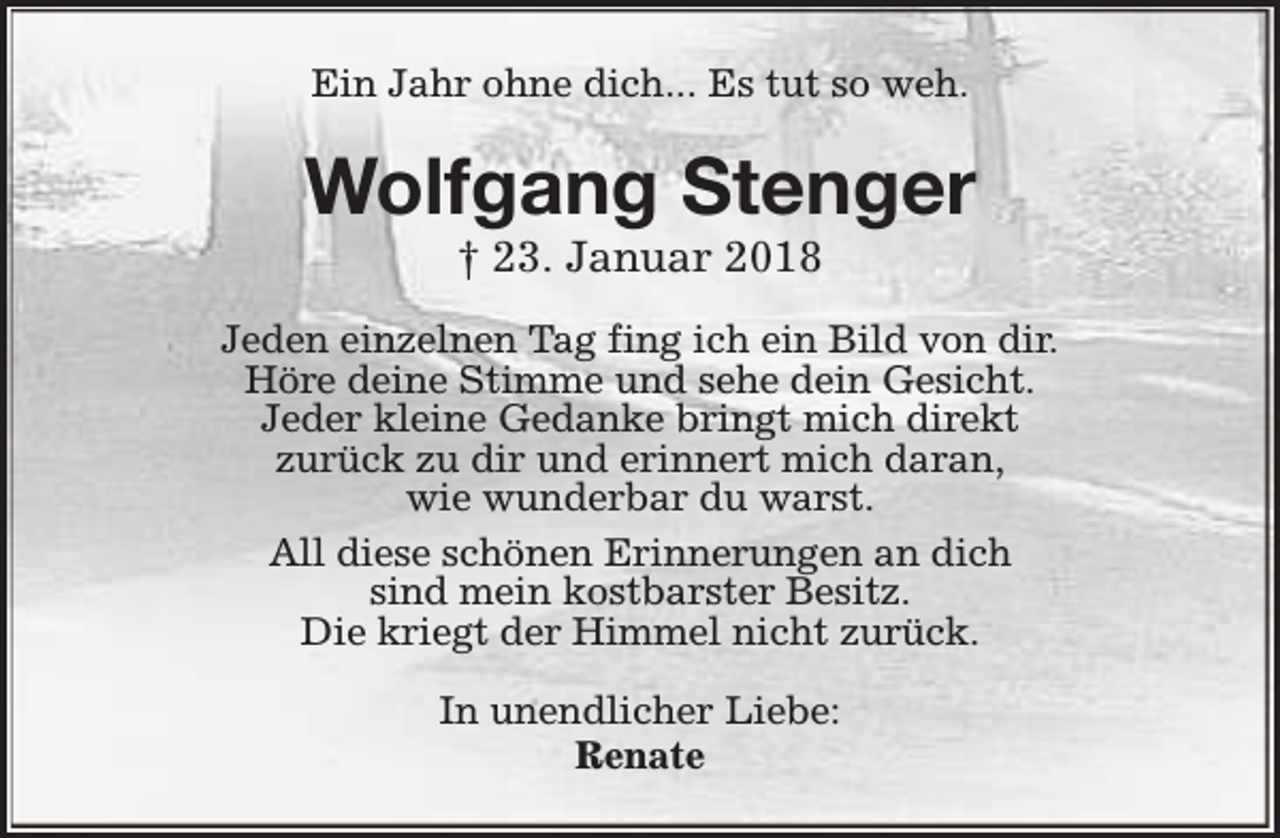 <p>Ein Jahr ohne dich... Es tut so weh.</p><p>Wolfgang Stenger<br />† 23. Januar 2018</p><p>Jeden einzelnen Tag fing ich ein Bild von dir.<br />Höre deine Stimme und sehe dein Gesicht.<br />Jeder kleine Gedanke bringt mich direkt<br />zurück zu dir und erinnert mich daran,<br />wie wunderbar du warst.<br />All diese schönen Erinnerungen an dich<br />sind mein kostbarster Besitz.<br />Die kriegt der Himmel nicht zurück.<br />In unendlicher Liebe:<br />Renate</p>