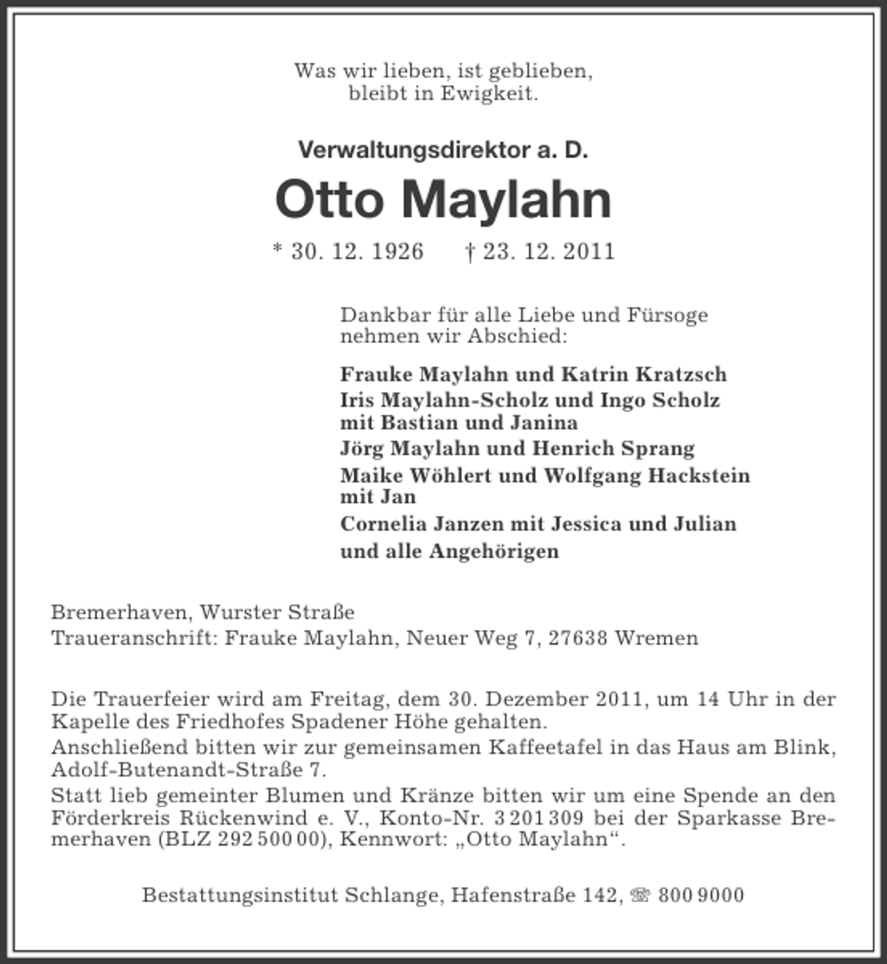 <p>Was wir lieben, ist geblieben,<br />bleibt in Ewigkeit.</p><p>Verwaltungsdirektor a. D.</p><p>Otto Maylahn<br />* 30. 12. 1926</p><p>† 23. 12. 2011</p><p>Dankbar für alle Liebe und Fürsoge<br />nehmen wir Abschied:<br />Frauke Maylahn und Katrin Kratzsch<br />Iris Maylahn-Scholz und Ingo Scholz<br />mit Bastian und Janina<br />Jörg Maylahn und Henrich Sprang<br />Maike Wöhlert und Wolfgang Hackstein<br />mit Jan<br />Cornelia Janzen mit Jessica und Julian<br />und alle Angehörigen<br />Bremerhaven, Wurster Straße<br />Traueranschrift: Frauke Maylahn, Neuer Weg 7, 27638 Wremen<br />Die Trauerfeier wird am Freitag, dem 30. Dezember 2011, um 14 Uhr in der<br />Kapelle des Friedhofes Spadener Höhe gehalten.<br />Anschließend bitten wir zur gemeinsamen Kaffeetafel in das Haus am Blink,<br />Adolf-Butenandt-Straße 7.<br />Statt lieb gemeinter Blumen und Kränze bitten wir um eine Spende an den<br />Förderkreis Rückenwind e. V., Konto-Nr. 3 201 309 bei der Sparkasse Bremerhaven (BLZ 292 5), Kennwort: „Otto Maylahn“.<br />Bestattungsinstitut Schlange, Hafenstraße 142, 800 9000</p>
